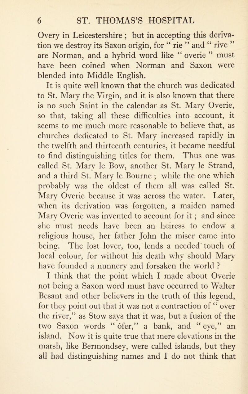 Overy in Leicestershire ; but in accepting this deriva¬ tion we destroy its Saxon origin, for “ rie ” and “ rive ” are Norman, and a hybrid word like “ overie ” must have been coined when Norman and Saxon were blended into Middle English. It is quite well known that the church was dedicated to St. Mary the Virgin, and it is also known that there is no such Saint in the calendar as St. Mary Overie, so that, taking all these difficulties into account, it seems to me much more reasonable to believe that, as churches dedicated to St. Mary increased rapidly in the twelfth and thirteenth centuries, it became needful to find distinguishing titles for them. Thus one was called St. Mary le Bow, another St. Mary le Strand, and a third St. Mary le Bourne ; while the one which probably was the oldest of them all was called St. Mary Overie because it was across the water. Later, when its derivation was forgotten, a maiden named Mary Overie was invented to account for it; and since she must needs have been an heiress to endow a religious house, her father John the miser came into being. The lost lover, too, lends a needed touch of local colour, for without his death why should Mary have founded a nunnery and forsaken the world ? I think that the point which I made about Overie not being a Saxon word must have occurred to Walter Besant and other believers in the truth of this legend, for they point out that it was not a contraction of “ over the river,” as Stow says that it was, but a fusion of the two Saxon words “ ofer,” a bank, and “ eye,” an island. Now it is quite true that mere elevations in the marsh, like Bermondsey, were called islands, but they all had distinguishing names and I do not think that