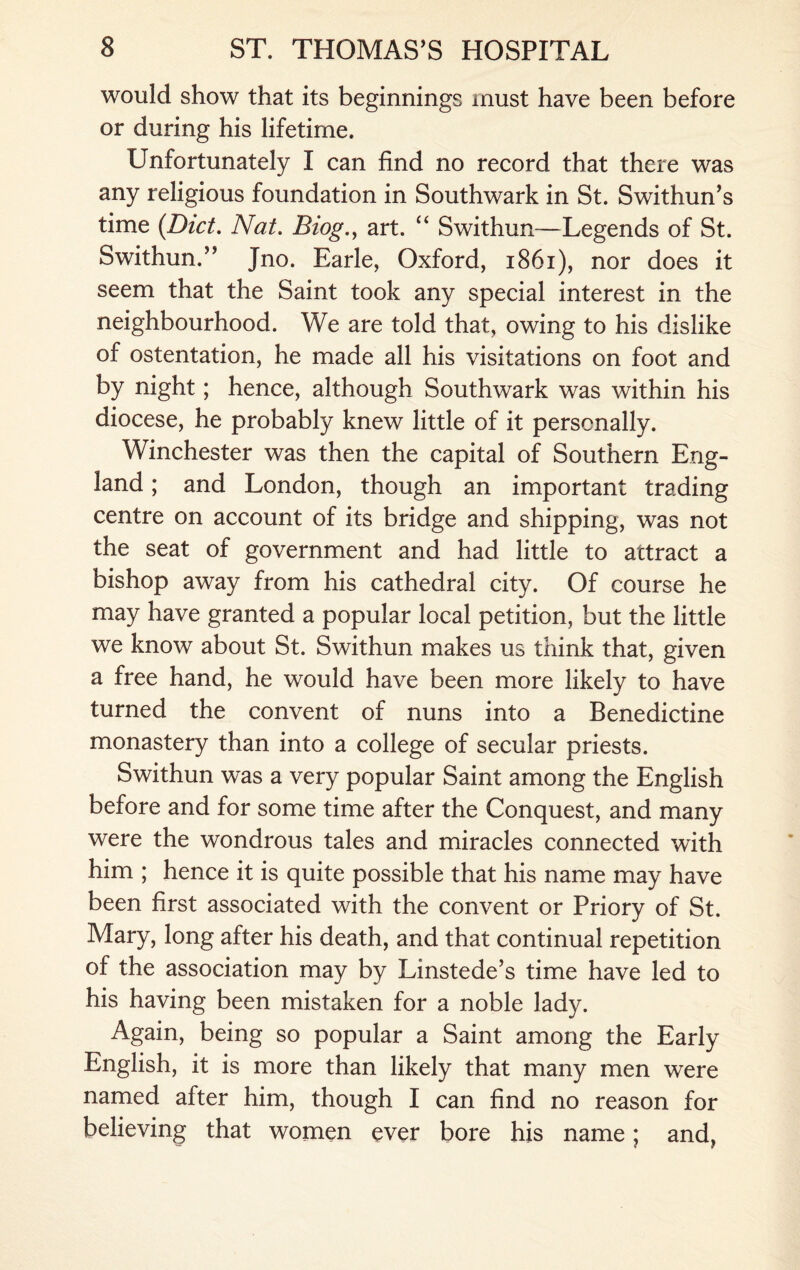 would show that its beginnings must have been before or during his lifetime. Unfortunately I can find no record that there was any religious foundation in Southwark in St. Swithun’s time {Diet. Nat. Biog.y art. “ Swithun—Legends of St. Swithun.” Jno. Earle, Oxford, 1861), nor does it seem that the Saint took any special interest in the neighbourhood. We are told that, owing to his dislike of ostentation, he made all his visitations on foot and by night; hence, although Southwark was within his diocese, he probably knew little of it personally. Winchester was then the capital of Southern Eng¬ land ; and London, though an important trading centre on account of its bridge and shipping, was not the seat of government and had little to attract a bishop away from his cathedral city. Of course he may have granted a popular local petition, but the little we know about St. Swithun makes us think that, given a free hand, he would have been more likely to have turned the convent of nuns into a Benedictine monastery than into a college of secular priests. Swithun was a very popular Saint among the English before and for some time after the Conquest, and many were the wondrous tales and miracles connected with him ; hence it is quite possible that his name may have been first associated with the convent or Priory of St. Mary, long after his death, and that continual repetition of the association may by Linstede’s time have led to his having been mistaken for a noble lady. Again, being so popular a Saint among the Early English, it is more than likely that many men were named after him, though I can find no reason for believing that women ever bore his name; and,