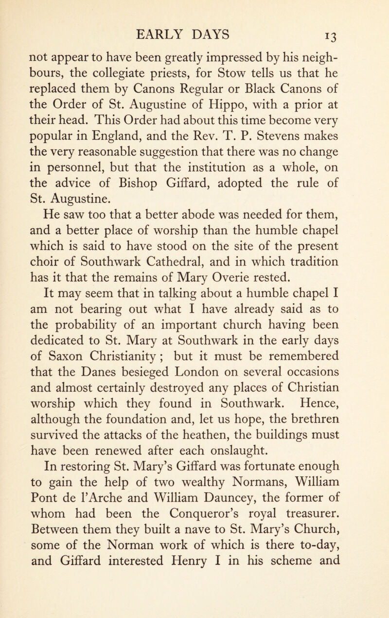 not appear to have been greatly impressed by his neigh¬ bours, the collegiate priests, for Stow tells us that he replaced them by Canons Regular or Black Canons of the Order of St. Augustine of Hippo, with a prior at their head. This Order had about this time become very popular in England, and the Rev. T. P. Stevens makes the very reasonable suggestion that there was no change in personnel, but that the institution as a whole, on the advice of Bishop Giffard, adopted the rule of St. Augustine. He saw too that a better abode was needed for them, and a better place of worship than the humble chapel which is said to have stood on the site of the present choir of Southwark Cathedral, and in which tradition has it that the remains of Mary Overie rested. It may seem that in talking about a humble chapel I am not bearing out what I have already said as to the probability of an important church having been dedicated to St. Mary at Southwark in the early days of Saxon Christianity ; but it must be remembered that the Danes besieged London on several occasions and almost certainly destroyed any places of Christian worship which they found in Southwark. Hence, although the foundation and, let us hope, the brethren survived the attacks of the heathen, the buildings must have been renewed after each onslaught. In restoring St. Mary’s Giffard was fortunate enough to gain the help of two wealthy Normans, William Pont de l’Arche and William Dauncey, the former of whom had been the Conqueror’s royal treasurer. Between them they built a nave to St. Mary’s Church, some of the Norman work of which is there to-day, and Giffard interested Henry I in his scheme and
