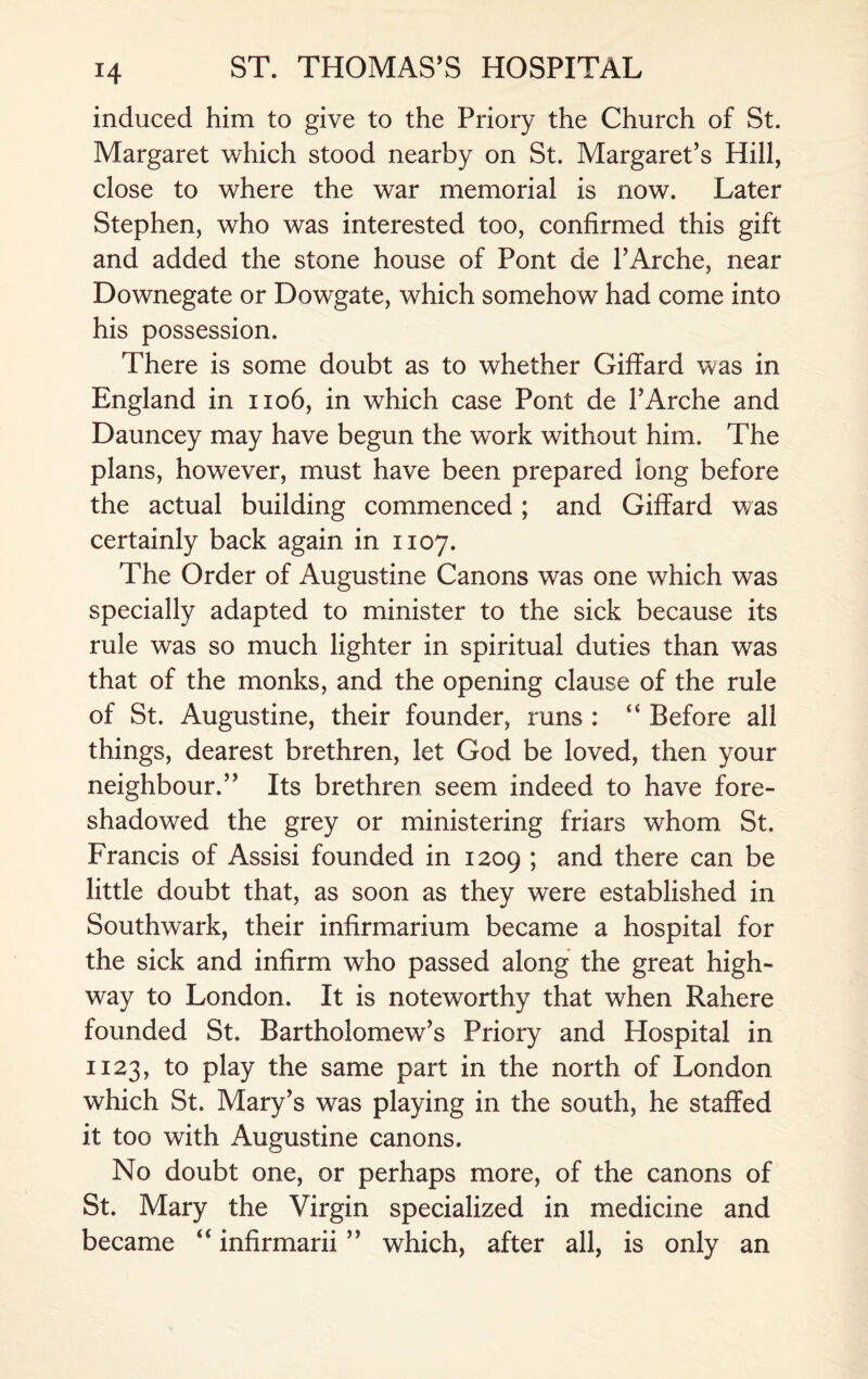 induced him to give to the Priory the Church of St. Margaret which stood nearby on St. Margaret’s Hill, close to where the war memorial is now. Later Stephen, who was interested too, confirmed this gift and added the stone house of Pont de l’Arche, near Downegate or Dowgate, which somehow had come into his possession. There is some doubt as to whether GifTard was in England in 1106, in which case Pont de 1’Arche and Dauncey may have begun the work without him. The plans, however, must have been prepared long before the actual building commenced; and Giffard was certainly back again in 1107. The Order of Augustine Canons was one which was specially adapted to minister to the sick because its rule was so much lighter in spiritual duties than was that of the monks, and the opening clause of the rule of St. Augustine, their founder, runs : “ Before all things, dearest brethren, let God be loved, then your neighbour.” Its brethren seem indeed to have fore¬ shadowed the grey or ministering friars whom St. Francis of Assisi founded in 1209 ; and there can be little doubt that, as soon as they were established in Southwark, their infirmarium became a hospital for the sick and infirm who passed along the great high¬ way to London. It is noteworthy that when Rahere founded St. Bartholomew’s Priory and Hospital in 1123, to play the same part in the north of London which St. Mary’s was playing in the south, he staffed it too with Augustine canons. No doubt one, or perhaps more, of the canons of St. Mary the Virgin specialized in medicine and became “ infirmarii ” which, after all, is only an