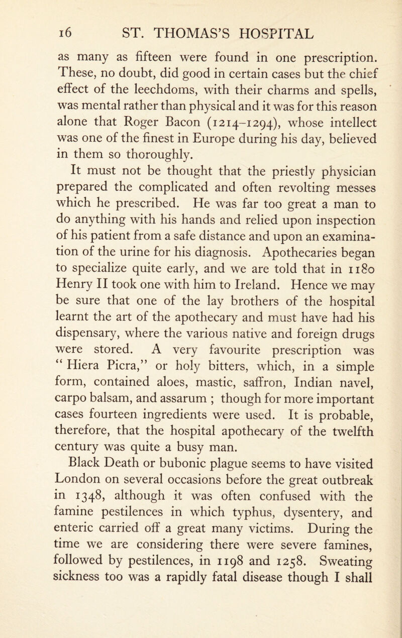 as many as fifteen were found in one prescription. These, no doubt, did good in certain cases but the chief effect of the leechdoms, with their charms and spells, was mental rather than physical and it was for this reason alone that Roger Bacon (1214-1294), whose intellect was one of the finest in Europe during his day, believed in them so thoroughly. It must not be thought that the priestly physician prepared the complicated and often revolting messes which he prescribed. He was far too great a man to do anything with his hands and relied upon inspection of his patient from a safe distance and upon an examina¬ tion of the urine for his diagnosis. Apothecaries began to specialize quite early, and we are told that in 1180 Henry II took one with him to Ireland. Hence we may be sure that one of the lay brothers of the hospital learnt the art of the apothecary and must have had his dispensary, where the various native and foreign drugs were stored. A very favourite prescription was “ Hiera Picra,” or holy bitters, which, in a simple form, contained aloes, mastic, saffron, Indian navel, carpo balsam, and assarum ; though for more important cases fourteen ingredients were used. It is probable, therefore, that the hospital apothecary of the twelfth century was quite a busy man. Black Death or bubonic plague seems to have visited London on several occasions before the great outbreak in 1348, although it was often confused with the famine pestilences in which typhus, dysentery, and enteric carried off a great many victims. During the time we are considering there were severe famines, followed by pestilences, in 1198 and 1258. Sweating sickness too was a rapidly fatal disease though I shall