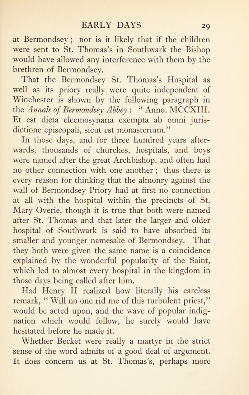 at Bermondsey ; nor is it likely that if the children were sent to St. Thomas’s in Southwark the Bishop would have allowed any interference with them by the brethren of Bermondsey. That the Bermondsey St. Thomas’s Hospital as well as its priory really were quite independent of Winchester is shown by the following paragraph in the Armais of Bermondsey Abbey : “ Anno. MCCXIII. Et est dicta eleemosynaria exempta ab omni juris- dictione episcopali, sicut est monasterium.” In those days, and for three hundred years after¬ wards, thousands of churches, hospitals, and boys were named after the great Archbishop, and often had no other connection with one another ; thus there is every reason for thinking that the almonry against the wall of Bermondsey Priory had at first no connection at all with the hospital within the precincts of St. Mary Overie, though it is true that both were named after St. Thomas and that later the larger and older hospital of Southwark is said to have absorbed its smaller and younger namesake of Bermondsey. That they both were given the same name is a coincidence explained by the wonderful popularity of the Saint, which led to almost every hospital in the kingdom in those days being called after him. Had Henry II realized how literally his careless remark, “ Will no one rid me of this turbulent priest,” would be acted upon, and the wave of popular indig¬ nation which would follow, he surely would have hesitated before he made it. Whether Becket were really a martyr in the strict sense of the word admits of a good deal of argument. It does concern us at St. Thomas’s, perhaps more