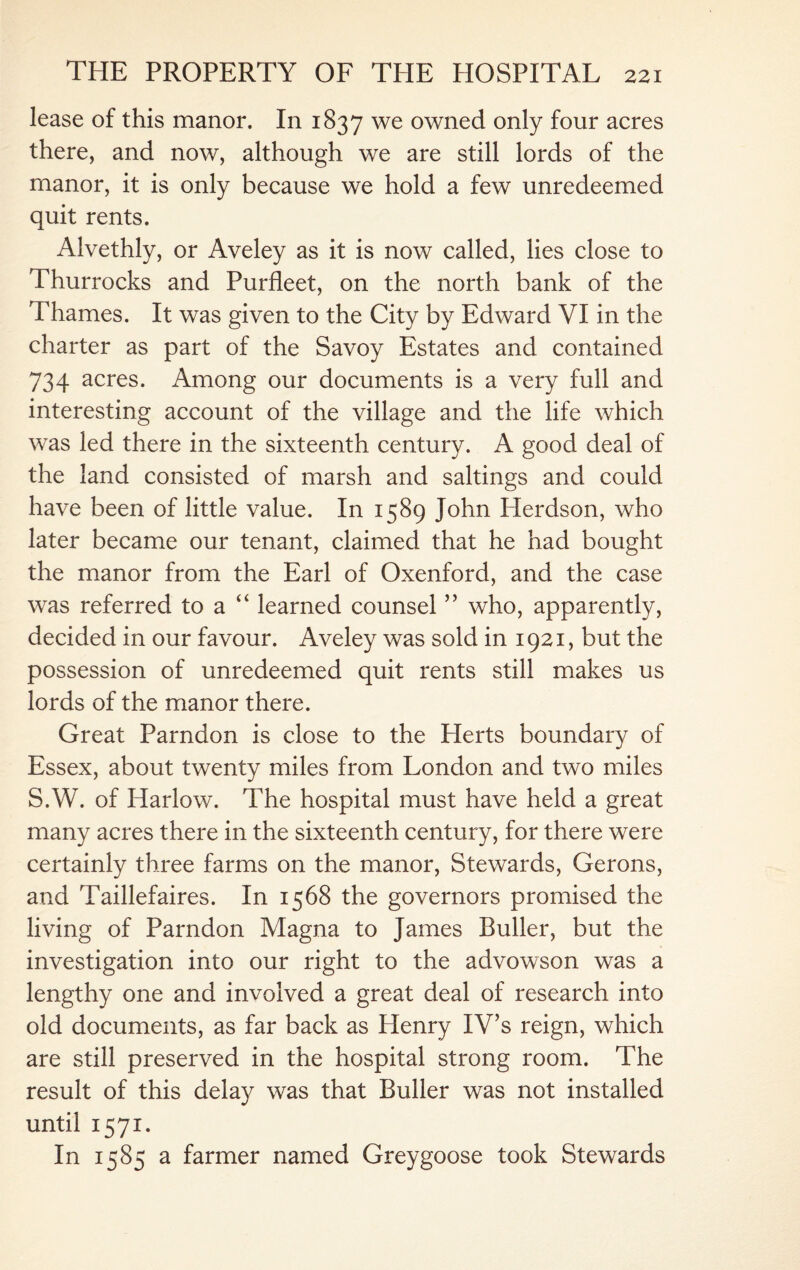 lease of this manor. In 1837 we owned only four acres there, and now, although we are still lords of the manor, it is only because we hold a few unredeemed quit rents. Alvethly, or Aveley as it is now called, lies close to Thurrocks and Purfleet, on the north bank of the Thames. It was given to the City by Edward VI in the charter as part of the Savoy Estates and contained 734 acres. Among our documents is a very full and interesting account of the village and the life which was led there in the sixteenth century. A good deal of the land consisted of marsh and saltings and could have been of little value. In 1589 John Herdson, who later became our tenant, claimed that he had bought the manor from the Earl of Oxenford, and the case was referred to a u learned counsel ” who, apparently, decided in our favour. Aveley was sold in 1921, but the possession of unredeemed quit rents still makes us lords of the manor there. Great Parndon is close to the Plerts boundary of Essex, about twenty miles from London and two miles S.W. of Harlow. The hospital must have held a great many acres there in the sixteenth century, for there were certainly three farms on the manor, Stewards, Gerons, and Taillefaires. In 1568 the governors promised the living of Parndon Magna to James Buller, but the investigation into our right to the advowson was a lengthy one and involved a great deal of research into old documents, as far back as Henry IV’s reign, which are still preserved in the hospital strong room. The result of this delay was that Buller was not installed until 1571. In 1585 a farmer named Greygoose took Stewards