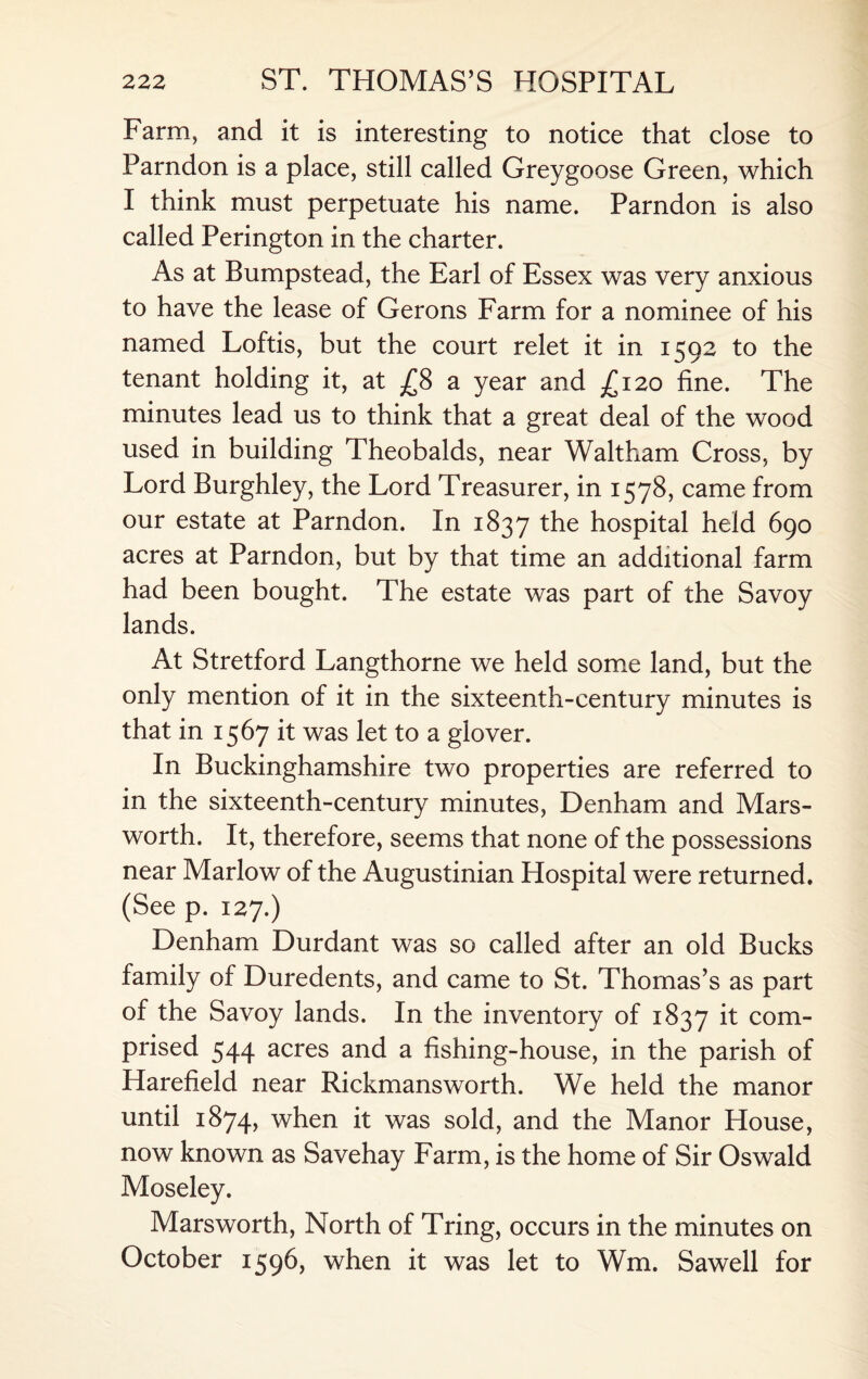 Farm, and it is interesting to notice that close to Parndon is a place, still called Greygoose Green, which I think must perpetuate his name. Parndon is also called Perington in the charter. As at Bumpstead, the Earl of Essex was very anxious to have the lease of Gerons Farm for a nominee of his named Loftis, but the court relet it in 1592 to the tenant holding it, at £8 a year and £120 fine. The minutes lead us to think that a great deal of the wood used in building Theobalds, near Waltham Cross, by Lord Burghley, the Lord Treasurer, in 1578, came from our estate at Parndon. In 1837 the hospital held 690 acres at Parndon, but by that time an additional farm had been bought. The estate was part of the Savoy lands. At Stretford Langthorne we held some land, but the only mention of it in the sixteenth-century minutes is that in 1567 it was let to a glover. In Buckinghamshire two properties are referred to in the sixteenth-century minutes, Denham and Mars- worth. It, therefore, seems that none of the possessions near Marlow of the Augustinian Hospital were returned. (See p. 127.) Denham Durdant was so called after an old Bucks family of Duredents, and came to St. Thomas’s as part of the Savoy lands. In the inventory of 1837 it com¬ prised 544 acres and a fishing-house, in the parish of Harefield near Rickmansworth. We held the manor until 1874, when it was sold, and the Manor House, now known as Savehay Farm, is the home of Sir Oswald Moseley. Marsworth, North of Tring, occurs in the minutes on October 1596, when it was let to Wm. Sawell for