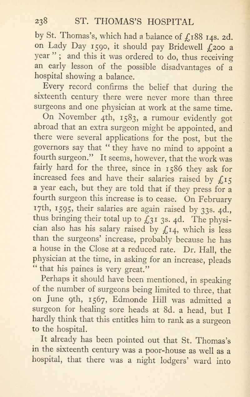 by St. Thomas’s, which had a balance of £188 14s. 2d. on Lady Day 1590, it should pay Bridewell £200 a year ” ; and this it was ordered to do, thus receiving an early lesson of the possible disadvantages of a hospital showing a balance. Every record confirms the belief that during the sixteenth century there were never more than three surgeons and one physician at work at the same time. On November 4th, 1583, a rumour evidently got abroad that an extra surgeon might be appointed, and there were several applications for the post, but the governors say that “ they have no mind to appoint a fourth surgeon/’ It seems, however, that the work was fairly hard for the three, since in 1586 they ask for increased fees and have their salaries raised by ^15 a year each, but they are told that if they press for a fourth surgeon this increase is to cease. On February 17th, 1595, their salaries are again raised by 33s. 4d., thus bringing their total up to £31 3s. 4d. The physi¬ cian also has his salary raised by £14, which is less than the surgeons’ increase, probably because he has a house in the Close at a reduced rate. Dr. Hall, the physician at the time, in asking for an increase, pleads “ that his paines is very great.” Perhaps it should have been mentioned, in speaking of the number of surgeons being limited to three, that on June 9th, 1567, Edmonde Hill was admitted a surgeon for healing sore heads at 8d. a head, but I hardly think that this entitles him to rank as a surgeon to the hospital. It already has been pointed out that St. Thomas’s in the sixteenth century was a poor-house as well as a hospital, that there was a night lodgers’ wrard into