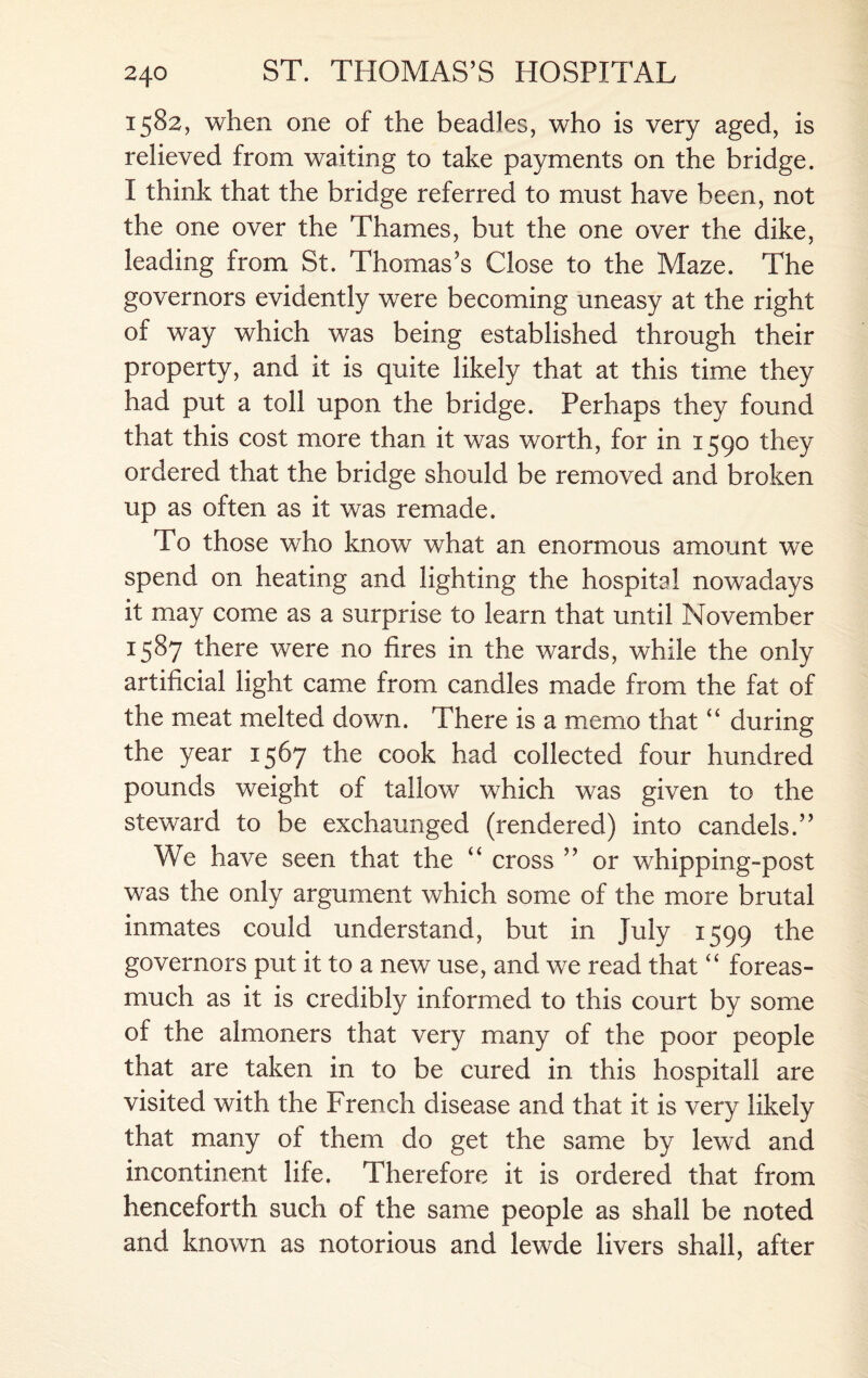 1582, when one of the beadles, who is very aged, is relieved from waiting to take payments on the bridge. I think that the bridge referred to must have been, not the one over the Thames, but the one over the dike, leading from St. Thomas’s Close to the Maze. The governors evidently were becoming uneasy at the right of way which was being established through their property, and it is quite likely that at this time they had put a toll upon the bridge. Perhaps they found that this cost more than it was worth, for in 1590 they ordered that the bridge should be removed and broken up as often as it was remade. To those who know what an enormous amount we spend on heating and lighting the hospital nowadays it may come as a surprise to learn that until November 1587 there were no fires in the wards, while the only artificial light came from candles made from the fat of the meat melted down. There is a memo that “ during the year 1567 the cook had collected four hundred pounds weight of tallow which was given to the steward to be exchaunged (rendered) into candels.” We have seen that the “ cross ” or whipping-post was the only argument which some of the more brutal inmates could understand, but in July 1599 the governors put it to a new use, and we read that “ foreas- much as it is credibly informed to this court by some of the almoners that very many of the poor people that are taken in to be cured in this hospitall are visited with the French disease and that it is very likely that many of them do get the same by lewd and incontinent life. Therefore it is ordered that from henceforth such of the same people as shall be noted and known as notorious and lewde livers shall, after