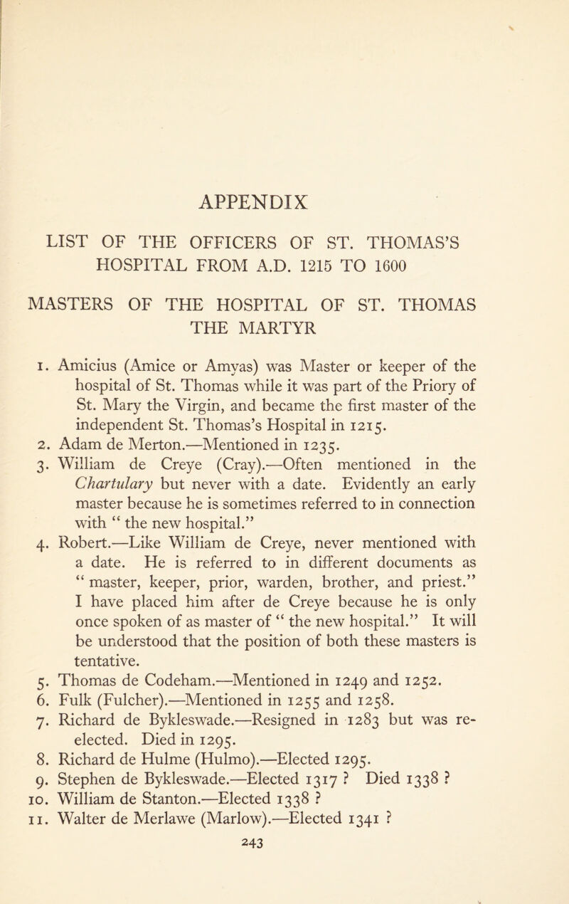 LIST OF THE OFFICERS OF ST. THOMAS’S HOSPITAL FROM A.D. 1215 TO 1600 MASTERS OF THE HOSPITAL OF ST. THOMAS THE MARTYR 1. Amicius (Amice or Amyas) was Alaster or keeper of the hospital of St. Thomas while it was part of the Priory of St. Mary the Virgin, and became the first master of the independent St. Thomas’s Hospital in 1215. 2. Adam de Merton.—Mentioned in 1235. 3. William de Creye (Cray).-—Often mentioned in the Char Hilary but never with a date. Evidently an early master because he is sometimes referred to in connection with “ the new hospital.” 4. Robert.—Like William de Creye, never mentioned with a date. He is referred to in different documents as “ master, keeper, prior, warden, brother, and priest.” I have placed him after de Creye because he is only once spoken of as master of “ the new hospital.” It will be understood that the position of both these masters is tentative. 5. Thomas de Codeham.—Mentioned in 1249 and 1252. 6. Fulk (Fulcher).—Mentioned in 1255 and 1258. 7. Richard de Bykleswade.—Resigned in 1283 but was re¬ elected. Died in 1295. 8. Richard de Hulme (Hulmo).—Elected 1295. 9. Stephen de Bykleswade.—Elected 1317 ? Died 1338 ? 10. William de Stanton.—Elected 1338 ? 11. Walter de Merlawe (Marlow).—Elected 1341 ?