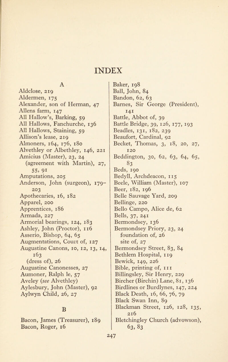 A Aldclose, 219 Aldermen, 175 Alexander, son of Herman, 47 Allens farm, 147 All Hallow’s, Barking, 59 All Hallows, Fanchurche, 136 All Hallows, Staining, 59 Allison’s lease, 219 Almoners, 164, 176, 180 Alvethley or Albethley, 146, 221 Amicius (Master), 23, 24 (agreement with Martin), 27, 55, 9i Amputations, 205 Anderson, John (surgeon), 179- 203 Apothecaries, 16, 182 Apparel, 200 Apprentices, 186 Armada, 227 Armorial bearings, 124, 183 Ashley, John (Proctor), 116 Asserio, Bishop, 64, 65 Augmentations, Court of, 127 Augustine Canons, 10, 12, 13, 14, 163 (dress of), 26 Augustine Canonesses, 27 Aumoner, Ralph le, 57 Aveley (see Alvethley) Aylesbury, John (Master), 92 Aylwyn Child, 26, 27 B Bacon, James (Treasurer), 189 Bacon, Roger, 16 Baker, 198 Ball, John, 84 Bandon, 62, 63 Barnes, Sir George (President), 141 Battle, Abbot of, 39 Battle Bridge, 39, 126, 177, 193 Beadles, 131, 182, 239 Beaufort, Cardinal, 92 Becket, Thomas, 3, 18, 20, 27, 120 Beddington, 30, 62, 63, 64, 65, 83 Beds, 190 Bedyll, Archdeacon, 115 Beele, William (Master), 107 Beer, 182, 196 Belle Sauvage Yard, 209 Bellinge, 220 Bello Campo, Alice de, 62 Bells, 37, 241 Bermondsey, 136 Bermondsey Priory, 23, 24 foundation of, 26 site of, 27 Bermondsey Street, 83, 84 Bethlem Hospital, 119 Bewick, 149, 226 Bible, printing of, 111 Billingsley, Sir Henry, 229 Bircher (Birchin) Lane, 81, 136 Birdlines or Burdlynes, 147, 224 Black Death, 16, 66, 76, 79 Black Swan Inn, 89 Blackman Street, 126, 128, 135, 216 Bletchingley Church (advowson), 63, 83