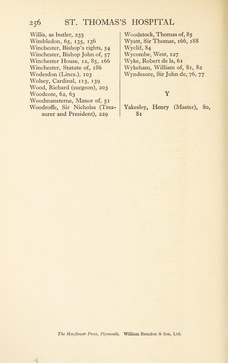 Willis, as butler, 235 Wimbledon, 65, 135, 136 Winchester, Bishop’s rights, 54 Winchester, Bishop John of, 57 Winchester House, 12, 85, 166 Winchester, Statute of, 186 Wodesdon (Lines.), 103 Wolsey, Cardinal, 113, 139 Wood, Richard (surgeon), 203 Woodcote, 62, 63 Woodmansterne, Manor of, 51 Woodroffe, Sir Nicholas (Trea¬ surer and President), 229 W^oodstock, Thomas of, 85 Wyatt, Sir Thomas, 166, 188 Wyclif, 84 Wycombe, West, 127 Wyke, Robert de la, 61 Wykeham, William of, 81, 82 Wyndesore, Sir John de, 76, 77 Y Yakesley, Henry (Master), 80, 81 The Mayflower Press, Plymouth. William Brendon & Son, Ltd.