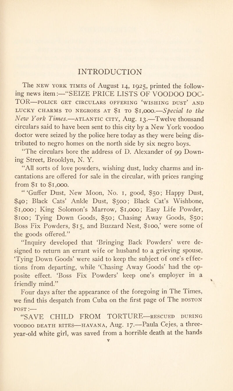 The NEW YORK TIMES of August 14, 1925, printed the follow¬ ing news item:—“SEIZE PRICE LISTS OF VOODOO DOC¬ TOR-POLICE GET CIRCULARS OFFERING ‘WISHING DUST’ AND lucky charms to negroes at $1 to $1,000.—Special to the New York Times.—Atlantic city, Aug. 13.—Twelve thousand circulars said to have been sent to this city by a New York voodoo doctor were seized by the police here today as they were being dis¬ tributed to negro homes on the north side by six negro boys. “The circulars bore the address of D. Alexander of 99 Down¬ ing Street, Brooklyn, N. Y. “All sorts of love powders, wishing dust, lucky charms and in¬ cantations are offered for sale in the circular, with prices ranging from $1 to $1,000. “‘Guffer Dust, New Moon, No. 1, good, $50; Happy Dust, $40; Black Cats’ Ankle Dust, $500; Black Cat’s Wishbone, $1,000; King Solomon’s Marrow, $1,000; Easy Life Powder, $100; Tying Down Goods, $50; Chasing Away Goods, $50; Boss Fix Powders, $15, and Buzzard Nest, $100,’ were some of the goods offered.” “Inquiry developed that ‘Bringing Back Powders’ were de¬ signed to return an errant wife or husband to a grieving spouse, ‘Tying Down Goods’ were said to keep the subject of one’s effec- tions from departing, while ‘Chasing Away Goods’ had the op¬ posite effect. ‘Boss Fix Powders’ keep one’s employer in a friendly mind.” Four days after the appearance of the foregoing in The Times, we find this despatch from Cuba on the first page of The boston post :— “SAVE CHILD FROM TORTURE—rescued during voodoo death rites—Havana, Aug. 17.—Paula Cejes, a three- year-old white girl, was saved from a horrible death at the hands