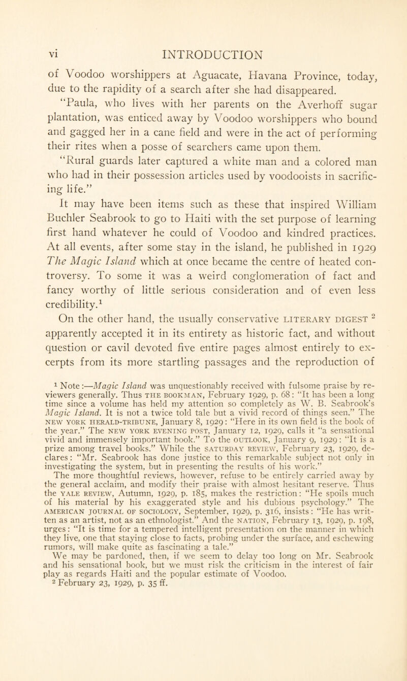 of Voodoo worshippers at Aguacate, Havana Province, today, due to the rapidity of a search after she had disappeared. Paula, who lives with her parents on the Averhoff sugar plantation, was enticed away by Voodoo worshippers who bound and gagged her in a cane field and were in the act of performing their rites when a posse of searchers came upon them. “Rural guards later captured a white man and a colored man who had in their possession articles used by voodooists in sacrific¬ ing life/’ It may have been items such as these that inspired William Buchler Seabrook to go to Plaiti with the set purpose of learning first hand whatever he could of Voodoo and kindred practices. At all events, after some stay in the island, he published in 1929 The Magic Island which at once became the centre of heated con¬ troversy. To some it was a weird conglomeration of fact and fancy worthy of little serious consideration and of even less credibility.1 On the other hand, the usually conservative literary digest 2 apparently accepted it in its entirety as historic fact, and without question or cavil devoted five entire pages almost entirely to ex¬ cerpts from its more startling passages and the reproduction of 1 Note:—Magic Island was unquestionably received with fulsome praise by re¬ viewers generally. Thus the bookman, February 1929, p. 68: “It has been a long time since a volume has held my attention so completely as W. B. Seabrook’s Magic Island. It is not a twice told tale but a vivid record of things seen.” The new york herald-tribune, January 8, 1929: “Here in its own field is the book of the year.” The new york evening post, January 12, 1929, calls it “a sensational vivid and immensely important book.” To the outlook, January 9, 1929: “It is a prize among travel books.” While the Saturday review, February 23, 1929, de¬ clares : “Mr. Seabrook has done justice to this remarkable subject not only in investigating the system, but in presenting the results of his work.” The more thoughtful reviews, however, refuse to be entirely carried away by the general acclaim, and modify their praise with almost hesitant reserve. Thus the yale review, Autumn, 1929, p. 185, makes the restriction: “He spoils much of his material by his exaggerated style and his dubious psychology.” The American journal of sociology, September, 1929, p. 316, insists: “He has writ¬ ten as an artist, not as an ethnologist.” And the nation, February 13, 1929, p. 198, urges: “It is time for a tempered intelligent presentation on the manner in which they live, one that staying close to facts, probing under the surface, and eschewing rumors, will make quite as fascinating a tale.” We may be pardoned, then, if we seem to delay too long on Mr. Seabrook and his sensational book, but we must risk the criticism in the interest of fair play as regards Haiti and the popular estimate of Voodoo. 2 February 23, 1929, p. 35 ff.