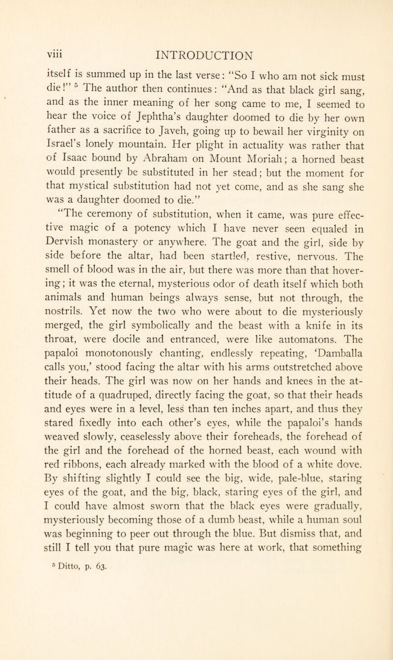 itself is summed up in the last verse: “So I who am not sick must die!” ° The author then continues: “And as that black girl sang, and as the inner meaning of her song came to me, I seemed to hear the voice of Jephtha’s daughter doomed to die by her own father as a sacrifice to Javeh, going up to bewail her virginity on Israel s lonely mountain. Her plight in actuality was rather that of Isaac bound by Abraham on Mount Moriah; a horned beast would presently be substituted in her stead; but the moment for that mystical substitution had not yet come, and as she sang she was a daughter doomed to die.” “The ceremony of substitution, when it came, was pure effec¬ tive magic of a potency which I have never seen equaled in Dervish monastery or anywhere. The goat and the girl, side by side before the altar, had been startled, restive, nervous. The smell of blood was in the air, but there was more than that hover¬ ing; it was the eternal, mysterious odor of death itself which both animals and human beings always sense, but not through, the nostrils. Yet now the two who were about to die mysteriously merged, the girl symbolically and the beast with a knife in its throat, were docile and entranced, were like automatons. The papaloi monotonously chanting, endlessly repeating, ‘Damballa calls you,’ stood facing the altar with his arms outstretched above their heads. The girl was now on her hands and knees in the at¬ titude of a quadruped, directly facing the goat, so that their heads and eyes were in a level, less than ten inches apart, and thus they stared fixedly into each other’s eyes, while the papaloi’s hands weaved slowly, ceaselessly above their foreheads, the forehead of the girl and the forehead of the horned beast, each wound with red ribbons, each already marked with the blood of a white dove. By shifting slightly I could see the big, wide, pale-blue, staring eyes of the goat, and the big, black, staring eyes of the girl, and I could have almost sworn that the black eyes were gradually, mysteriously becoming those of a dumb beast, while a human soul was beginning to peer out through the blue. But dismiss that, and still I tell you that pure magic was here at work, that something