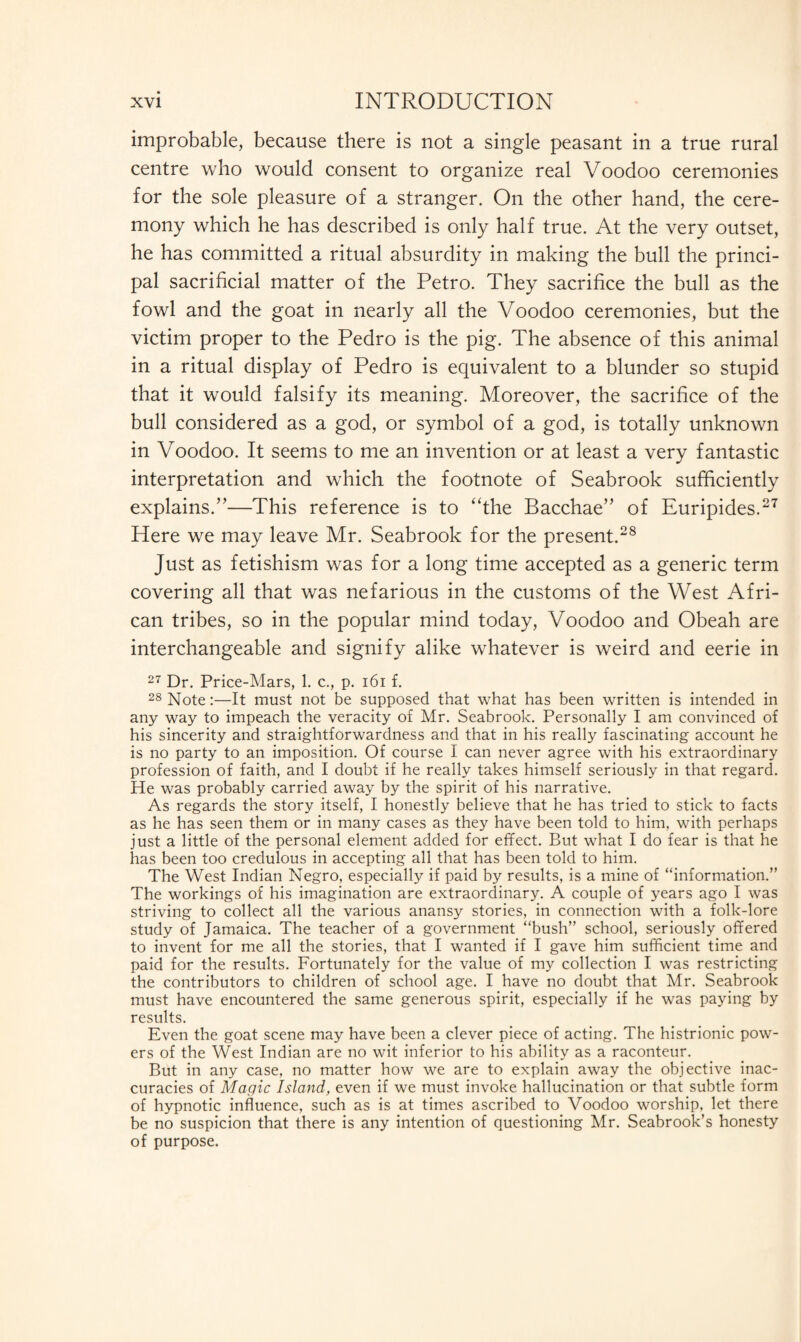 improbable, because there is not a single peasant in a true rural centre who would consent to organize real Voodoo ceremonies for the sole pleasure of a stranger. On the other hand, the cere¬ mony which he has described is only half true. At the very outset, he has committed a ritual absurdity in making the bull the princi¬ pal sacrificial matter of the Petro. They sacrifice the bull as the fowl and the goat in nearly all the Voodoo ceremonies, but the victim proper to the Pedro is the pig. The absence of this animal in a ritual display of Pedro is equivalent to a blunder so stupid that it would falsify its meaning. Moreover, the sacrifice of the bull considered as a god, or symbol of a god, is totally unknown in Voodoo. It seems to me an invention or at least a very fantastic interpretation and which the footnote of Seabrook sufficiently explains.”—This reference is to “the Bacchae” of Euripides.27 Here we may leave Mr. Seabrook for the present.28 Just as fetishism was for a long time accepted as a generic term covering all that was nefarious in the customs of the West Afri¬ can tribes, so in the popular mind today, Voodoo and Obeah are interchangeable and signify alike whatever is weird and eerie in 27 Dr. Price-Mars, 1. c., p. 161 f. 28 Note:—It must not be supposed that what has been written is intended in any way to impeach the veracity of Mr. Seabrook. Personally I am convinced of his sincerity and straightforwardness and that in his really fascinating account he is no party to an imposition. Of course I can never agree with his extraordinary profession of faith, and I doubt if he really takes himself seriously in that regard. He was probably carried away by the spirit of his narrative. As regards the story itself, I honestly believe that he has tried to stick to facts as he has seen them or in many cases as they have been told to him, with perhaps just a little of the personal element added for effect. But what I do fear is that he has been too credulous in accepting all that has been told to him. The West Indian Negro, especially if paid by results, is a mine of “information.” The workings of his imagination are extraordinary. A couple of years ago I was striving to collect all the various anansy stories, in connection with a folk-lore study of Jamaica. The teacher of a government “bush” school, seriously offered to invent for me all the stories, that I wanted if I gave him sufficient time and paid for the results. Fortunately for the value of my collection I was restricting the contributors to children of school age. I have no doubt that Mr. Seabrook must have encountered the same generous spirit, especially if he was paying by results. Even the goat scene may have been a clever piece of acting. The histrionic pow¬ ers of the West Indian are no wit inferior to his ability as a raconteur. But in any case, no matter how we are to explain away the objective inac¬ curacies of Magic Island, even if we must invoke hallucination or that subtle form of hypnotic influence, such as is at times ascribed to Voodoo worship, let there be no suspicion that there is any intention of questioning Mr. Seabrook’s honesty of purpose.