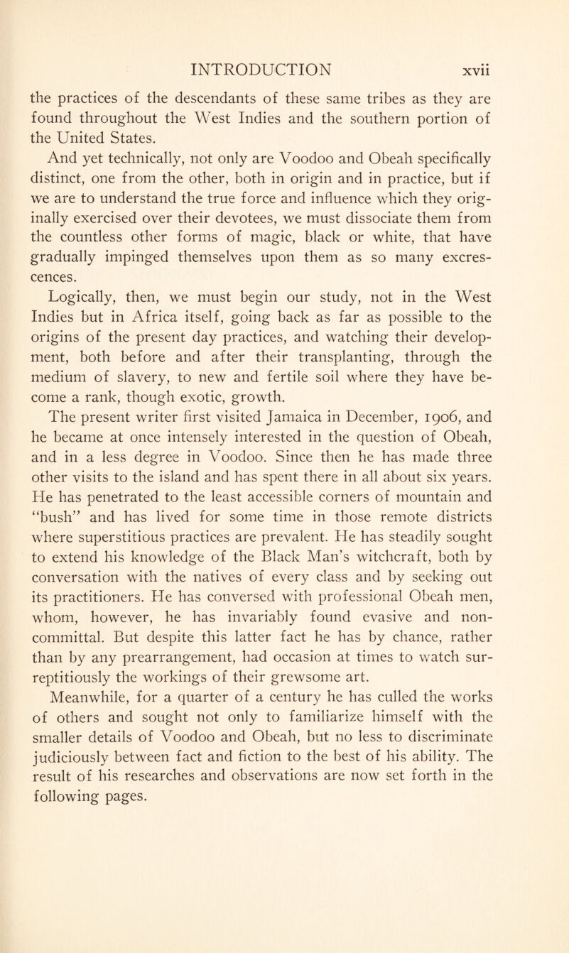 the practices of the descendants of these same tribes as they are found throughout the West Indies and the southern portion of the United States. And yet technically, not only are Voodoo and Obeah specifically distinct, one from the other, both in origin and in practice, but if we are to understand the true force and influence which they orig¬ inally exercised over their devotees, we must dissociate them from the countless other forms of magic, black or white, that have gradually impinged themselves upon them as so many excres¬ cences. Logically, then, we must begin our study, not in the West Indies but in Africa itself, going back as far as possible to the origins of the present day practices, and watching their develop¬ ment, both before and after their transplanting, through the medium of slavery, to new and fertile soil where they have be¬ come a rank, though exotic, growth. The present writer first visited Jamaica in December, 1906, and he became at once intensely interested in the question of Obeah, and in a less degree in Voodoo. Since then he has made three other visits to the island and has spent there in all about six years. He has penetrated to the least accessible corners of mountain and “bush” and has lived for some time in those remote districts where superstitious practices are prevalent. He has steadily sought to extend his knowledge of the Black Man’s witchcraft, both by conversation with the natives of every class and by seeking out its practitioners. Lie has conversed with professional Obeah men, whom, however, he has invariably found evasive and non¬ committal. But despite this latter fact he has by chance, rather than by any prearrangement, had occasion at times to watch sur¬ reptitiously the workings of their grewsome art. Meanwhile, for a quarter of a century he has culled the works of others and sought not only to familiarize himself with the smaller details of Voodoo and Obeah, but no less to discriminate judiciously between fact and fiction to the best of his ability. The result of his researches and observations are now set forth in the following pages.