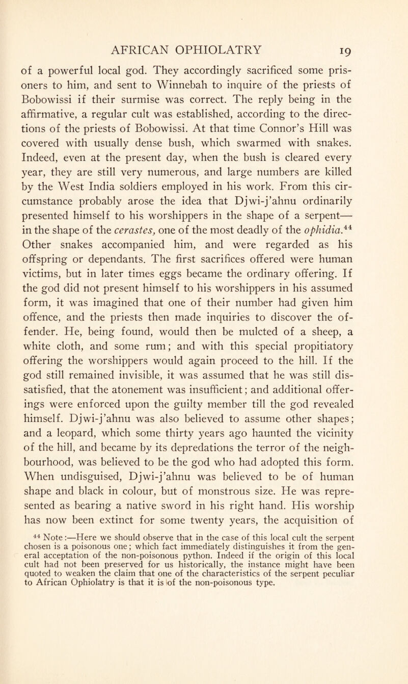 of a powerful local god. They accordingly sacrificed some pris¬ oners to him, and sent to Winnebah to inquire of the priests of Bobowissi if their surmise was correct. The reply being in the affirmative, a regular cult was established, according to the direc¬ tions of the priests of Bobowissi. At that time Connor’s Hill was covered with usually dense bush, which swarmed with snakes. Indeed, even at the present day, when the bush is cleared every year, they are still very numerous, and large numbers are killed by the West India soldiers employed in his work. From this cir¬ cumstance probably arose the idea that Djwi-j’ahnu ordinarily presented himself to his worshippers in the shape of a serpent— in the shape of the cerastes, one of the most deadly of the ophidia.44 Other snakes accompanied him, and were regarded as his offspring or dependants. The first sacrifices offered were human victims, but in later times eggs became the ordinary offering. If the god did not present himself to his worshippers in his assumed form, it was imagined that one of their number had given him offence, and the priests then made inquiries to discover the of¬ fender. He, being found, would then be mulcted of a sheep, a white cloth, and some rum; and with this special propitiatory offering the worshippers would again proceed to the hill. If the god still remained invisible, it was assumed that he was still dis¬ satisfied, that the atonement was insufficient; and additional offer¬ ings were enforced upon the guilty member till the god revealed himself. Djwi-j’ahnu was also believed to assume other shapes; and a leopard, which some thirty years ago haunted the vicinity of the hill, and became by its depredations the terror of the neigh¬ bourhood, was believed to be the god who had adopted this form. When undisguised, Djwi-j’ahnu was believed to be of human shape and black in colour, but of monstrous size. He was repre¬ sented as bearing a native sword in his right hand. His worship has now been extinct for some twenty years, the acquisition of 44 Note:—Here we should observe that in the case of this local cult the serpent chosen is a poisonous one; which fact immediately distinguishes it from the gen¬ eral acceptation of the non-poisonous python. Indeed if the origin of this local cult had not been preserved for us historically, the instance might have been quoted to weaken the claim that one of the characteristics of the serpent peculiar to African Ophiolatry is that it is *of the non-poisonous type.