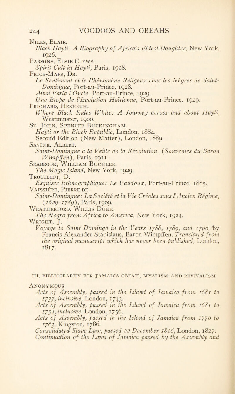 Niles, Blair. Black Hayti: A Biography of Africa's Eldest Daughter, New York, 1926. Parsons, Elsie Clews. Spirit Cult in Hayti, Paris, 1928. Price-Mars, Dr. Le Sentiment et le Phenomene Religeux chez les Negres de Saint- Domingue, Port-au-Prince, 1928. Ainsi Parla VOncle, Port-au-Prince, 1929. Une Etape de VEvolution Ha'itienne, Port-au-Prince, 1929. Prichard, Hesketh. Where Black Rules White: A Journey across and about Hayti, Westminster, 1900. St. John, Spencer Buckingham. Hayti or the Black Republic, London, 1884. Secorid Edition (New Matter), London, 1889. Savine, Albert. Saint-Domingue a la Veille de la Revolution. (Souvenirs du Baron Wimpffen), Paris, 1911. Seabrook, William Buchler. The Magic Island, New York, 1929. Trouillot, D. Esquisse Ethnographique: Le Vaudoux, Port-au-Prince, 1885. Vaissiere, Pierre de. S aint-D omingue: La Societe et la Vie Creoles sous V Ancien Regime, (1629-1789), Paris, 1909. Weatherford, Willis Duke. The Negro from Africa to America, New York, 1924. Wright, J. Voyage to Saint Domingo in the Years 1788, 1789, and 1790, by Francis Alexander Stanislaus, Baron Wimpffen. Translated from the original manuscript which has never been published, London, 1817. III. BIBLIOGRAPHY FOR JAMAICA OBEAH, MYALISM AND REVIVALISM Anonymous. Acts of Assembly, passed in the Island of Jamaica from 1681 to 1:737, inclusive, London, 1743. Acts of Assembly, passed in the Island of Jamaica from 1681 to 1754, inclusive, London, 1756. Acts of Assembly, passed in the Island of Jamaica from 1770 to 1787, Kingston, 1786. Consolidated Slave Lazv, passed 22 December 1826, London, 1827. Continuation of the Laws of Jamaica passed by the Assembly and