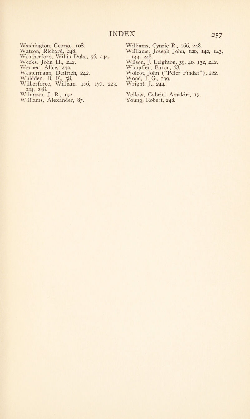 Washington, George, 108. Watson, Richard, 248. Weatherford, Willis Duke, 56, 244. Weeks, John H., 242. Werner, Alice, 242. Westermann, Deitrich, 242. Whidden, B. F., 58. Wilberforce, William, 176, 177, 223, 224, 248. Wildman, J. B., 192. Williams, Alexander, 87. Williams, Cynric R., 166, 248. Williams, Joseph John, 120, 142, 143, 144, 248. Wilson, J. Leighton, 39, 40, 132, 242. Wimpffen, Baron, 68. Wolcot, John (“Peter Pindar”), 222. Wood, J. G., 199. Wright, J., 244. Yellow, Gabriel Amakiri, 17. Young, Robert, 248.