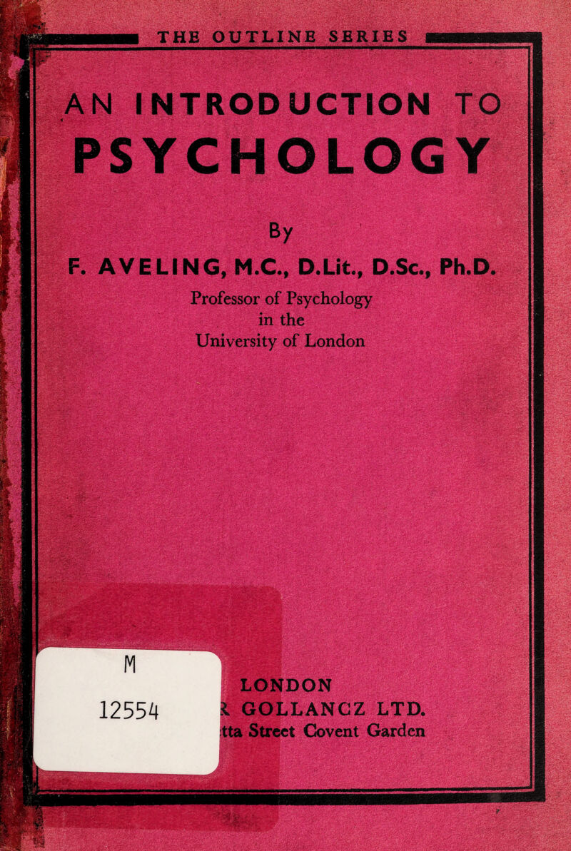 THE OUTLINE SERIES AN INTRODUCTION TO PSYCHOLOGY By F. AVELING, M.C., D.Lit., Professor of Psychology in the University of London gMligWBmi - Ph.D. LONDON .1 GOLLANCZ LTD. tta Street Covent Garden .VS,‘ - • _.