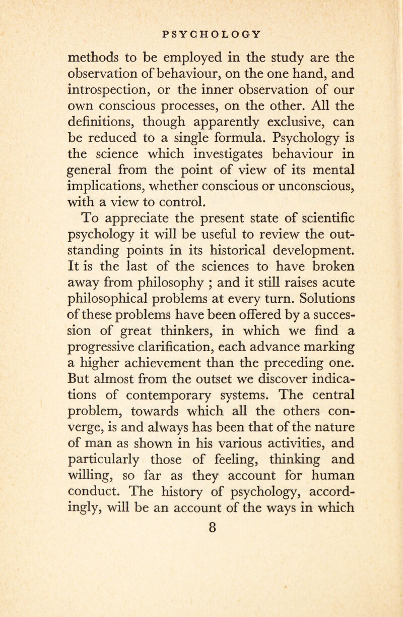 methods to be employed in the study are the observation of behaviour, on the one hand, and introspection, or the inner observation of our own conscious processes, on the other. All the definitions, though apparently exclusive, can be reduced to a single formula. Psychology is the science which investigates behaviour in general from the point of view of its mental implications, whether conscious or unconscious, with a view to control. To appreciate the present state of scientific psychology it will be useful to review the out¬ standing points in its historical development. It is the last of the sciences to have broken away from philosophy ; and it still raises acute philosophical problems at every turn. Solutions of these problems have been offered by a succes¬ sion of great thinkers, in which we find a progressive clarification, each advance marking a higher achievement than the preceding one. But almost from the outset we discover indica¬ tions of contemporary systems. The central problem, towards which all the others con¬ verge, is and always has been that of the nature of man as shown in his various activities, and particularly those of feeling, thinking and willing, so far as they account for human conduct. The history of psychology, accord¬ ingly, will be an account of the ways in which