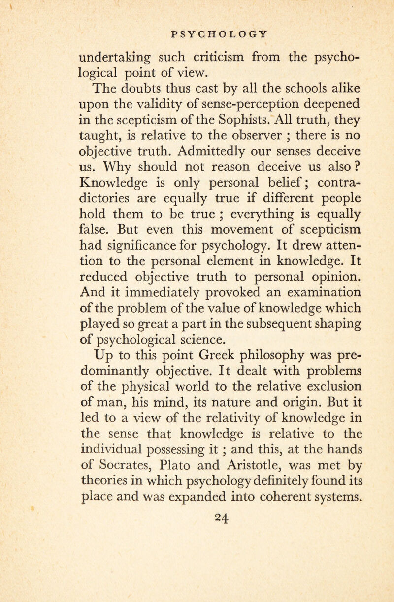 undertaking such criticism from the psycho¬ logical point of view. The doubts thus cast by all the schools alike upon the validity of sense-perception deepened in the scepticism of the Sophists. All truth, they taught, is relative to the observer ; there is no objective truth. Admittedly our senses deceive us. Why should not reason deceive us also ? Knowledge is only personal belief; contra¬ dictories are equally true if different people hold them to be true ; everything is equally false. But even this movement of scepticism had significance for psychology. It drew atten¬ tion to the personal element in knowledge. It reduced objective truth to personal opinion. And it immediately provoked an examination of the problem of the value of knowledge which played so great a part in the subsequent shaping of psychological science. Up to this point Greek philosophy was pre¬ dominantly objective. It dealt with problems of the physical world to the relative exclusion of man, his mind, its nature and origin. But it led to a view of the relativity of knowledge in the sense that knowledge is relative to the individual possessing it ; and this, at the hands of Socrates, Plato and Aristotle, was met by theories in which psychology definitely found its place and was expanded into coherent systems.