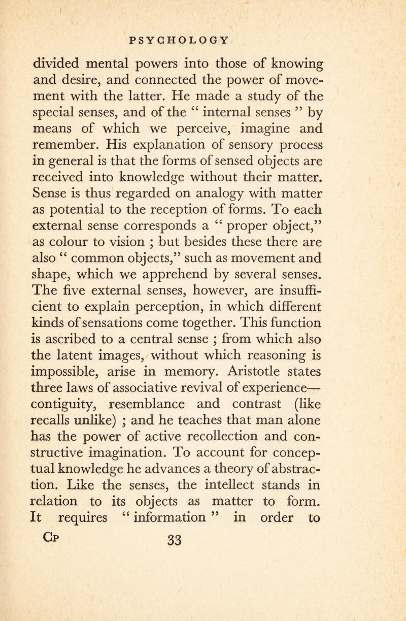 divided mental powers into those of knowing and desire, and connected the power of move¬ ment with the latter. He made a study of the special senses, and of the 44 internal senses ” by means of which we perceive, imagine and remember. His explanation of sensory process in general is that the forms of sensed objects are received into knowledge without their matter. Sense is thus regarded on analogy with matter as potential to the reception of forms. To each external sense corresponds a 44 proper object,” as colour to vision ; but besides these there are also 44 common objects,” such as movement and shape, which we apprehend by several senses. The five external senses, however, are insuffi¬ cient to explain perception, in which different kinds of sensations come together. This function is ascribed to a central sense ; from which also the latent images, without which reasoning is impossible, arise in memory. Aristotle states three laws of associative revival of experience— contiguity, resemblance and contrast (like recalls unlike) ; and he teaches that man alone has the power of active recollection and con¬ structive imagination. To account for concep¬ tual knowledge he advances a theory of abstrac¬ tion. Like the senses, the intellect stands in relation to its objects as matter to form. It requires 44 information ” in order to