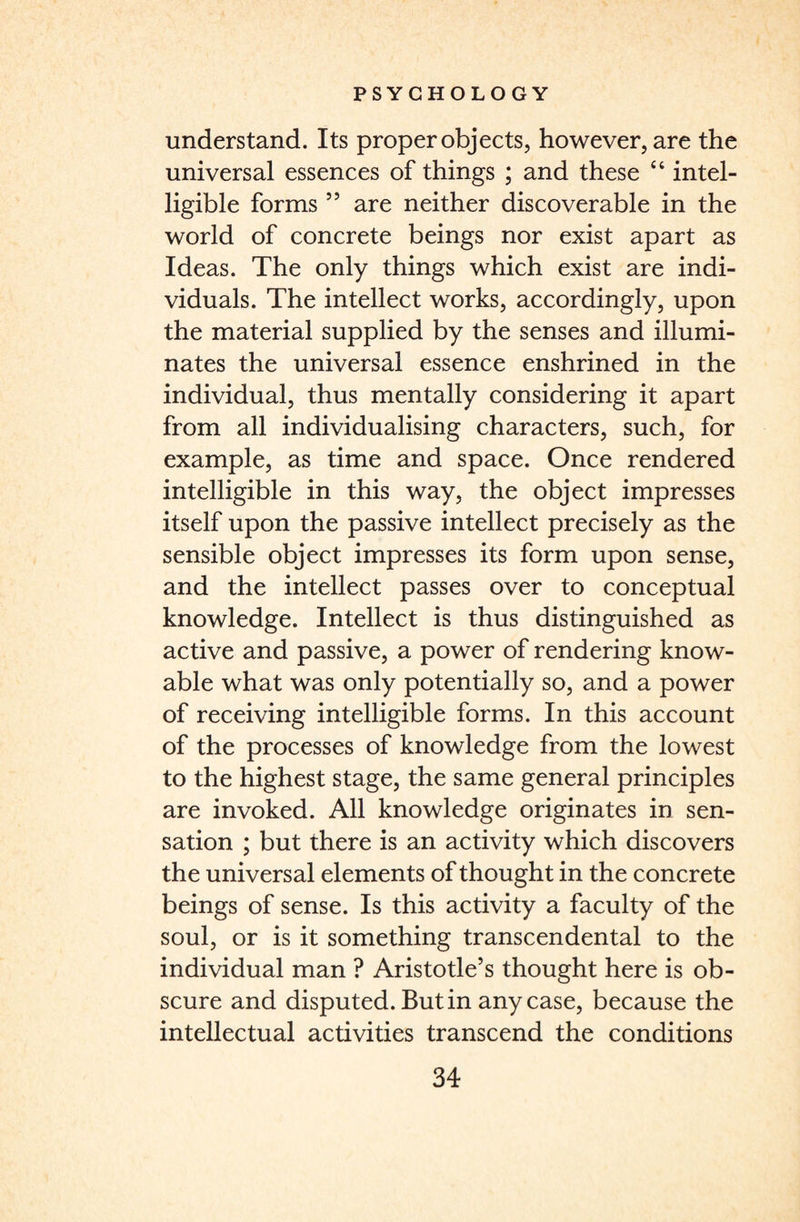 understand. Its proper objects, however, are the universal essences of things ; and these “ intel¬ ligible forms 55 are neither discoverable in the world of concrete beings nor exist apart as Ideas. The only things which exist are indi¬ viduals. The intellect works, accordingly, upon the material supplied by the senses and illumi¬ nates the universal essence enshrined in the individual, thus mentally considering it apart from all individualising characters, such, for example, as time and space. Once rendered intelligible in this way, the object impresses itself upon the passive intellect precisely as the sensible object impresses its form upon sense, and the intellect passes over to conceptual knowledge. Intellect is thus distinguished as active and passive, a power of rendering know- able what was only potentially so, and a power of receiving intelligible forms. In this account of the processes of knowledge from the lowest to the highest stage, the same general principles are invoked. All knowledge originates in sen¬ sation ; but there is an activity which discovers the universal elements of thought in the concrete beings of sense. Is this activity a faculty of the soul, or is it something transcendental to the individual man ? Aristotle’s thought here is ob¬ scure and disputed. Butin any case, because the intellectual activities transcend the conditions