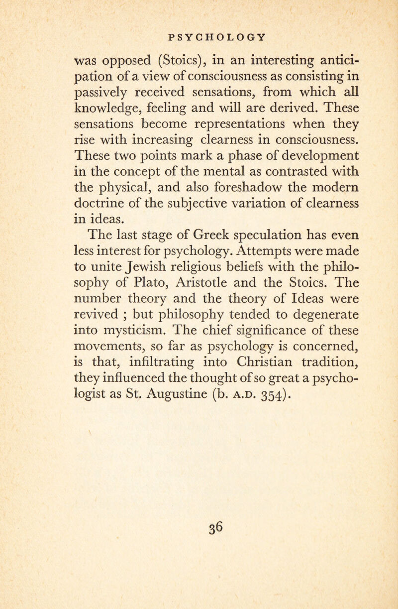 was opposed (Stoics), in an interesting antici¬ pation of a view of consciousness as consisting in passively received sensations, from which all knowledge, feeling and will are derived. These sensations become representations when they rise with increasing clearness in consciousness. These two points mark a phase of development in the concept of the mental as contrasted with the physical, and also foreshadow the modern doctrine of the subjective variation of clearness in ideas. The last stage of Greek speculation has even less interest for psychology. Attempts were made to unite Jewish religious beliefs with the philo¬ sophy of Plato, Aristotle and the Stoics. The number theory and the theory of Ideas were revived ; but philosophy tended to degenerate into mysticism. The chief significance of these movements, so far as psychology is concerned, is that, infiltrating into Christian tradition, they influenced the thought of so great a psycho¬ logist as St. Augustine (b. a.d. 354).