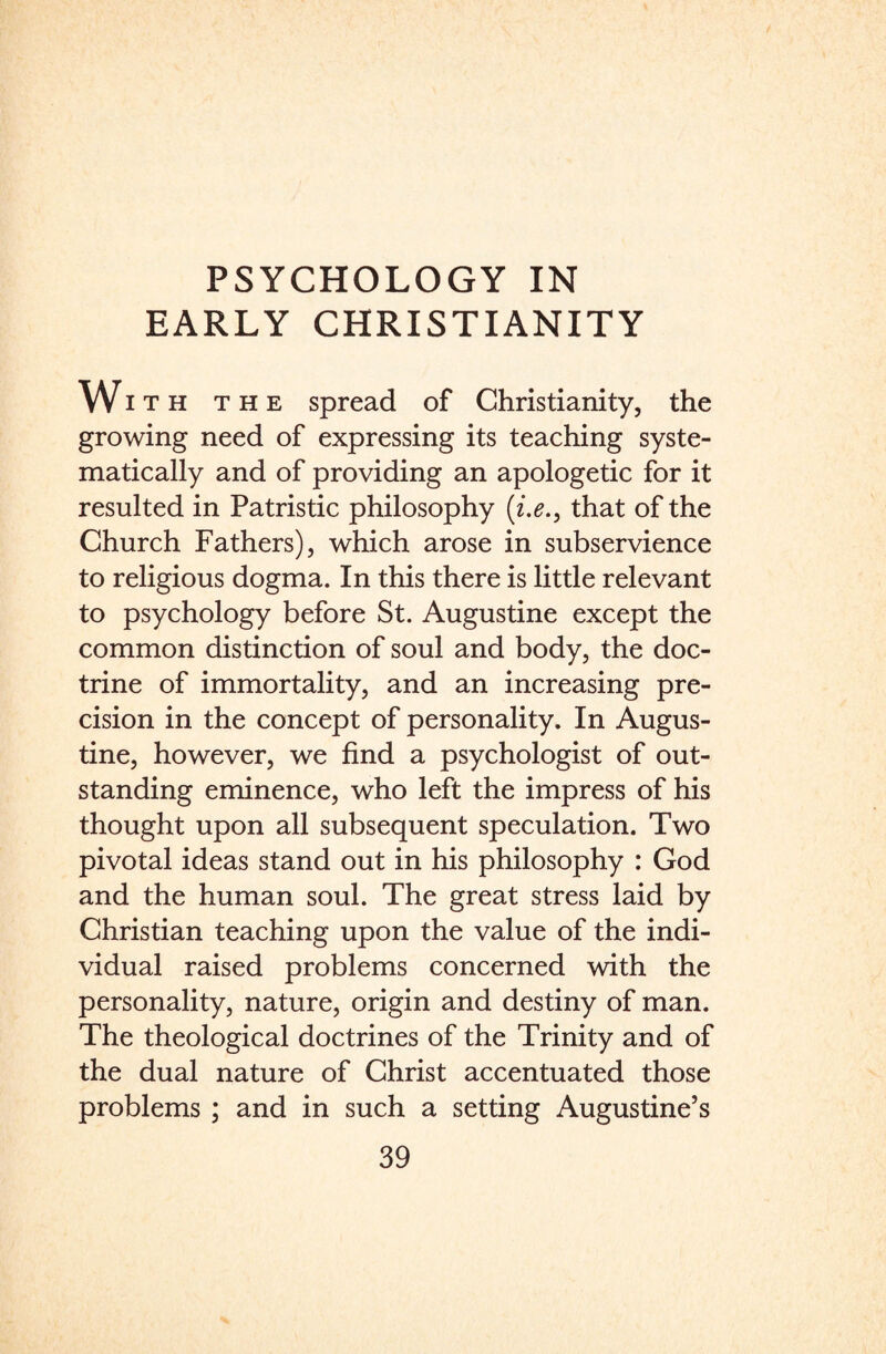 EARLY CHRISTIANITY Wi t h the spread of Christianity, the growing need of expressing its teaching syste¬ matically and of providing an apologetic for it resulted in Patristic philosophy that of the Church Fathers), which arose in subservience to religious dogma. In this there is little relevant to psychology before St. Augustine except the common distinction of soul and body, the doc¬ trine of immortality, and an increasing pre¬ cision in the concept of personality. In Augus¬ tine, however, we find a psychologist of out¬ standing eminence, who left the impress of his thought upon all subsequent speculation. Two pivotal ideas stand out in his philosophy : God and the human soul. The great stress laid by Christian teaching upon the value of the indi¬ vidual raised problems concerned with the personality, nature, origin and destiny of man. The theological doctrines of the Trinity and of the dual nature of Christ accentuated those problems ; and in such a setting Augustine’s