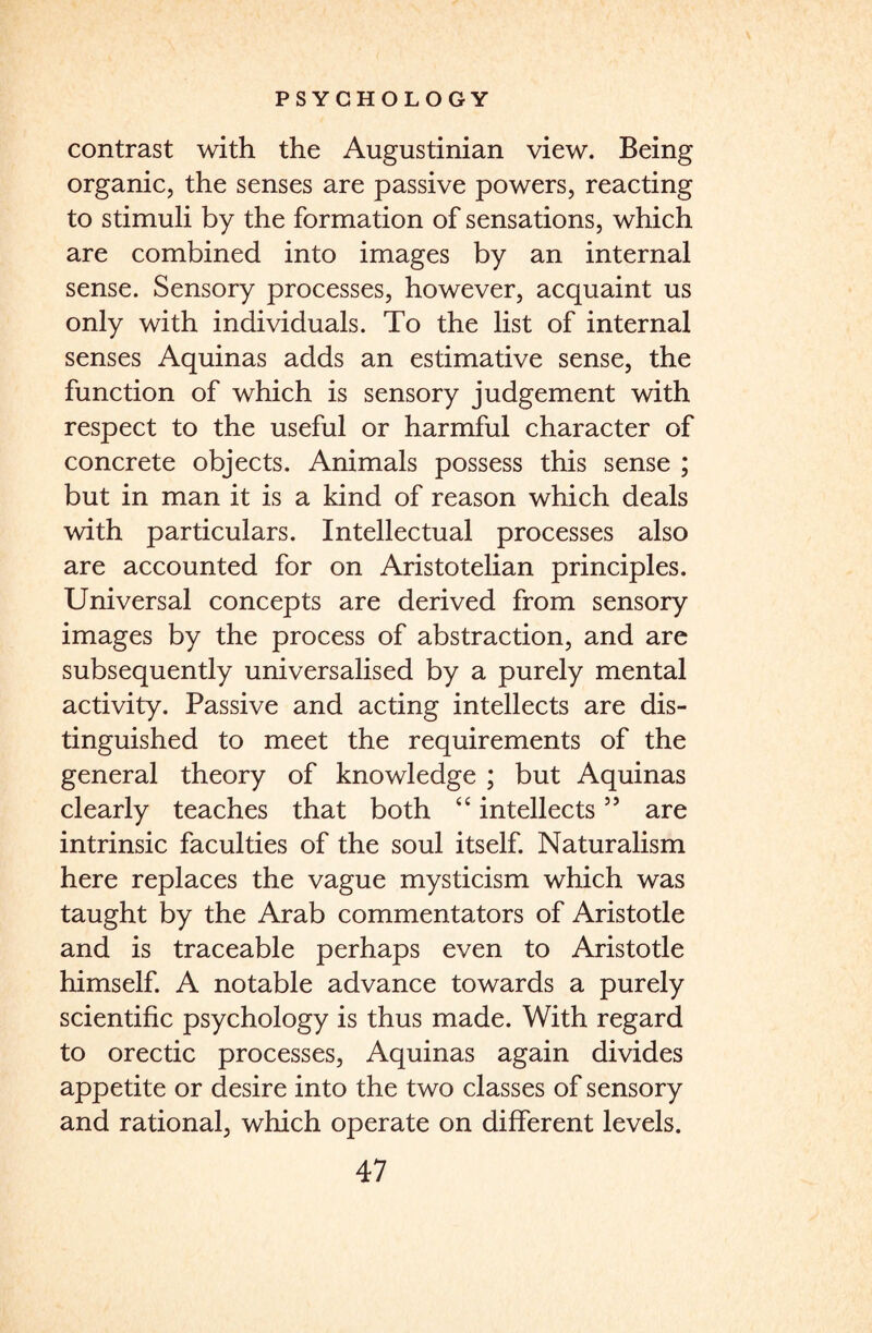 contrast with the Augustinian view. Being organic, the senses are passive powers, reacting to stimuli by the formation of sensations, which are combined into images by an internal sense. Sensory processes, however, acquaint us only with individuals. To the list of internal senses Aquinas adds an estimative sense, the function of which is sensory judgement with respect to the useful or harmful character of concrete objects. Animals possess this sense ; but in man it is a kind of reason which deals with particulars. Intellectual processes also are accounted for on Aristotelian principles. Universal concepts are derived from sensory images by the process of abstraction, and are subsequently universalised by a purely mental activity. Passive and acting intellects are dis¬ tinguished to meet the requirements of the general theory of knowledge ; but Aquinas clearly teaches that both “ intellects ” are intrinsic faculties of the soul itself. Naturalism here replaces the vague mysticism which was taught by the Arab commentators of Aristotle and is traceable perhaps even to Aristotle himself. A notable advance towards a purely scientific psychology is thus made. With regard to orectic processes, Aquinas again divides appetite or desire into the two classes of sensory and rational, which operate on different levels.