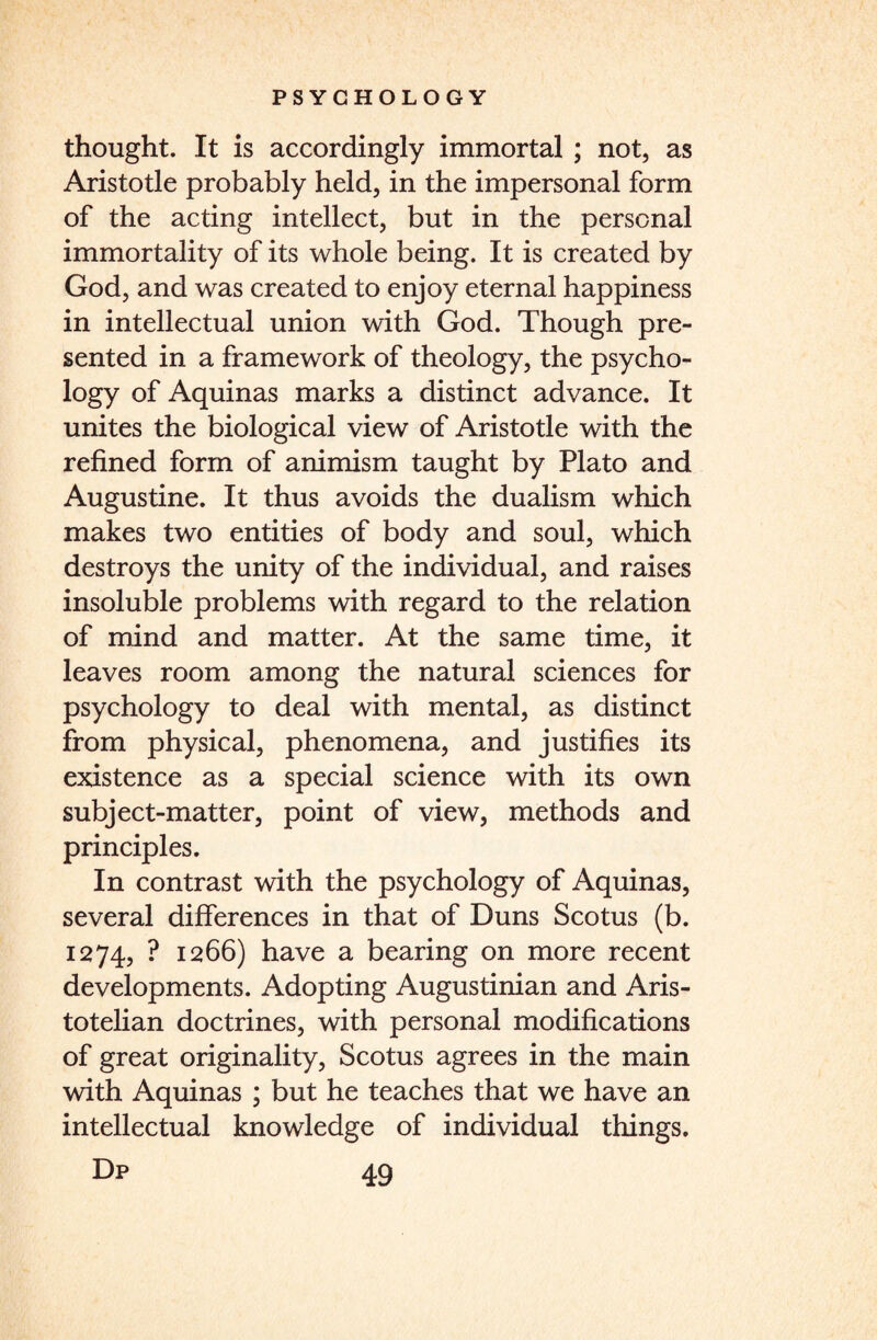 thought. It is accordingly immortal ; not, as Aristotle probably held, in the impersonal form of the acting intellect, but in the personal immortality of its whole being. It is created by God, and was created to enjoy eternal happiness in intellectual union with God. Though pre¬ sented in a framework of theology, the psycho¬ logy of Aquinas marks a distinct advance. It unites the biological view of Aristotle with the refined form of animism taught by Plato and Augustine. It thus avoids the dualism which makes two entities of body and soul, which destroys the unity of the individual, and raises insoluble problems with regard to the relation of mind and matter. At the same time, it leaves room among the natural sciences for psychology to deal with mental, as distinct from physical, phenomena, and justifies its existence as a special science with its own subject-matter, point of view, methods and principles. In contrast with the psychology of Aquinas, several differences in that of Duns Scotus (b. 1274, ? 1266) have a bearing on more recent developments. Adopting Augustinian and Aris¬ totelian doctrines, with personal modifications of great originality, Scotus agrees in the main with Aquinas ; but he teaches that we have an intellectual knowledge of individual things.