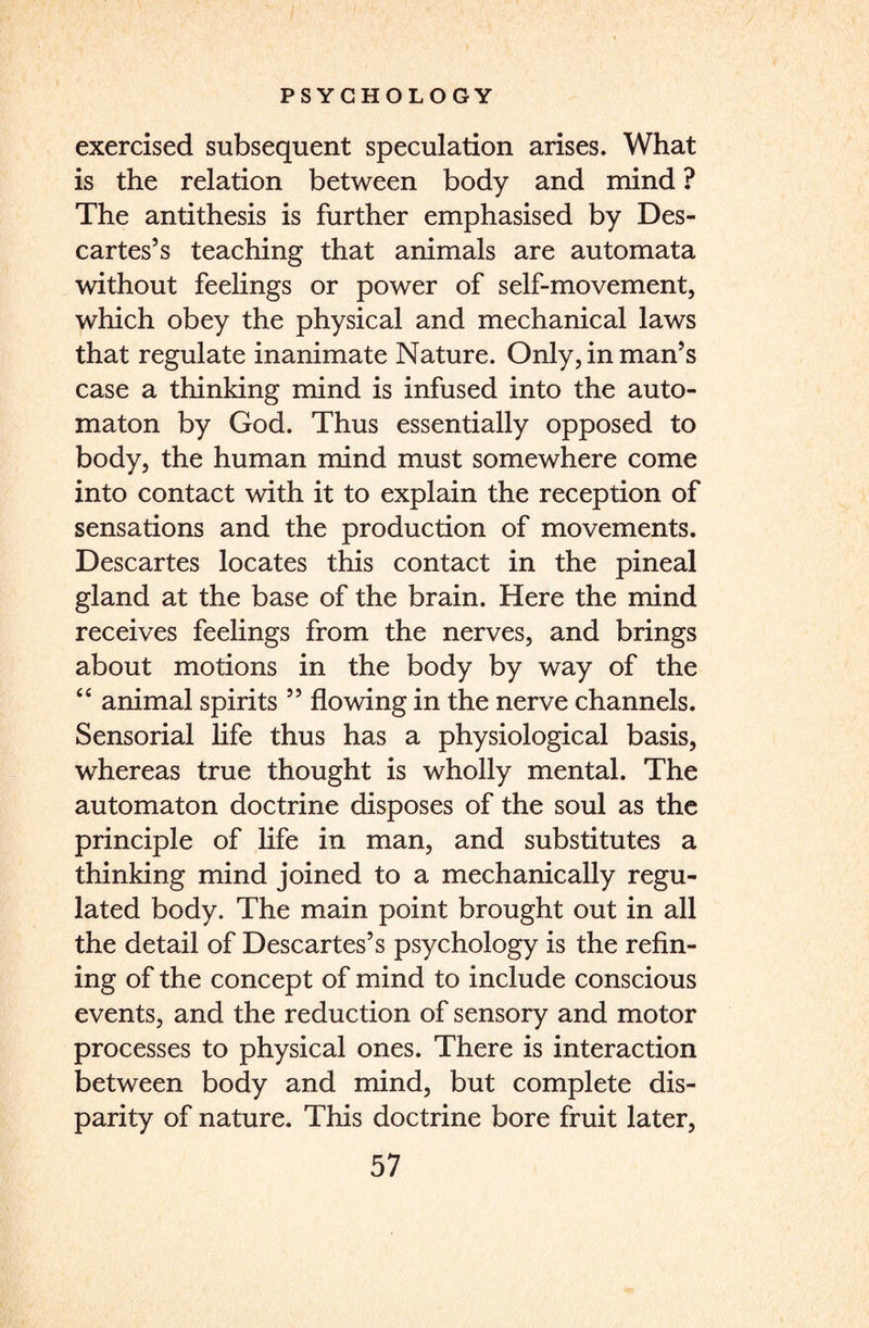 exercised subsequent speculation arises. What is the relation between body and mind ? The antithesis is further emphasised by Des¬ cartes’s teaching that animals are automata without feelings or power of self-movement, which obey the physical and mechanical laws that regulate inanimate Nature. Only, in man’s case a thinking mind is infused into the auto¬ maton by God. Thus essentially opposed to body, the human mind must somewhere come into contact with it to explain the reception of sensations and the production of movements. Descartes locates this contact in the pineal gland at the base of the brain. Here the mind receives feelings from the nerves, and brings about motions in the body by way of the “ animal spirits ” flowing in the nerve channels. Sensorial life thus has a physiological basis, whereas true thought is wholly mental. The automaton doctrine disposes of the soul as the principle of life in man, and substitutes a thinking mind joined to a mechanically regu¬ lated body. The main point brought out in all the detail of Descartes’s psychology is the refin¬ ing of the concept of mind to include conscious events, and the reduction of sensory and motor processes to physical ones. There is interaction between body and mind, but complete dis¬ parity of nature. This doctrine bore fruit later,