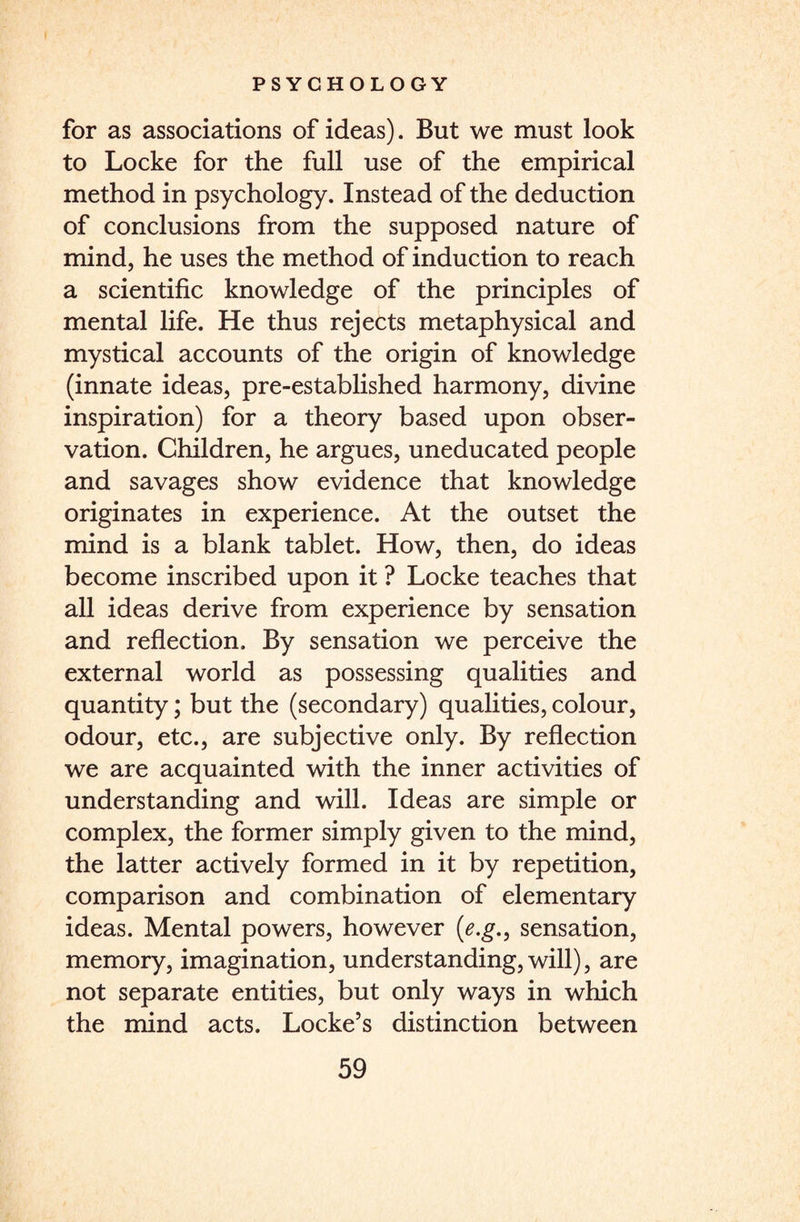 for as associations of ideas). But we must look to Locke for the full use of the empirical method in psychology. Instead of the deduction of conclusions from the supposed nature of mind, he uses the method of induction to reach a scientific knowledge of the principles of mental life. He thus rejects metaphysical and mystical accounts of the origin of knowledge (innate ideas, pre-established harmony, divine inspiration) for a theory based upon obser¬ vation. Children, he argues, uneducated people and savages show evidence that knowledge originates in experience. At the outset the mind is a blank tablet. How, then, do ideas become inscribed upon it ? Locke teaches that all ideas derive from experience by sensation and reflection. By sensation we perceive the external world as possessing qualities and quantity; but the (secondary) qualities, colour, odour, etc., are subjective only. By reflection we are acquainted with the inner activities of understanding and will. Ideas are simple or complex, the former simply given to the mind, the latter actively formed in it by repetition, comparison and combination of elementary ideas. Mental powers, however (e.g., sensation, memory, imagination, understanding, will), are not separate entities, but only ways in which the mind acts. Locke’s distinction between