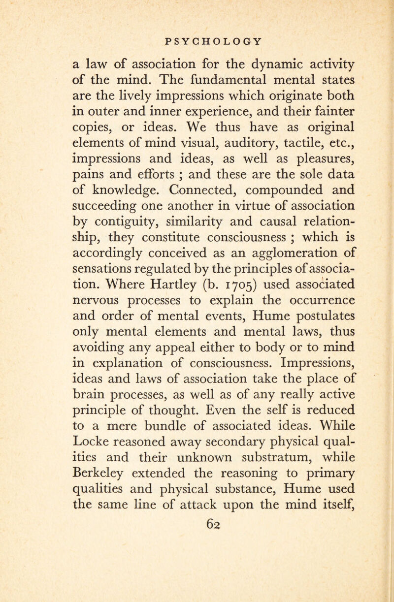 a law of association for the dynamic activity of the mind. The fundamental mental states are the lively impressions which originate both in outer and inner experience, and their fainter copies, or ideas. We thus have as original elements of mind visual, auditory, tactile, etc., impressions and ideas, as well as pleasures, pains and efforts ; and these are the sole data of knowledge. Connected, compounded and succeeding one another in virtue of association by contiguity, similarity and causal relation¬ ship, they constitute consciousness ; which is accordingly conceived as an agglomeration of sensations regulated by the principles of associa¬ tion. Where Hartley (b. 1705) used associated nervous processes to explain the occurrence and order of mental events, Hume postulates only mental elements and mental laws, thus avoiding any appeal either to body or to mind in explanation of consciousness. Impressions, ideas and laws of association take the place of brain processes, as well as of any really active principle of thought. Even the self is reduced to a mere bundle of associated ideas. While Locke reasoned away secondary physical qual¬ ities and their unknown substratum, while Berkeley extended the reasoning to primary qualities and physical substance, Hume used the same line of attack upon the mind itself,