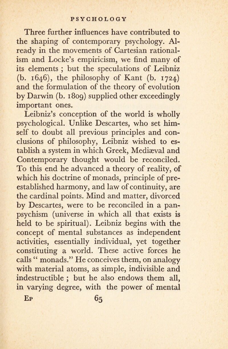 Three further influences have contributed to the shaping of contemporary psychology. Al¬ ready in the movements of Cartesian rational¬ ism and Locke’s empiricism, we find many of its elements ; but the speculations of Leibniz (b. 1646), the philosophy of Kant (b. 1724) and the formulation of the theory of evolution by Darwin (b. 1809) supplied other exceedingly important ones. Leibniz’s conception of the world is wholly psychological. Unlike Descartes, who set him¬ self to doubt all previous principles and con¬ clusions of philosophy, Leibniz wished to es¬ tablish a system in which Greek, Mediaeval and Contemporary thought would be reconciled. To this end he advanced a theory of reality, of which his doctrine of monads, principle of pre- established harmony, and law of continuity, are the cardinal points. Mind and matter, divorced by Descartes, were to be reconciled in a pan¬ psychism (universe in which all that exists is held to be spiritual). Leibniz begins with the concept of mental substances as independent activities, essentially individual, yet together constituting a world. These active forces he calls “ monads.” He conceives them, on analogy with material atoms, as simple, indivisible and indestructible ; but he also endows them all, in varying degree, with the power of mental