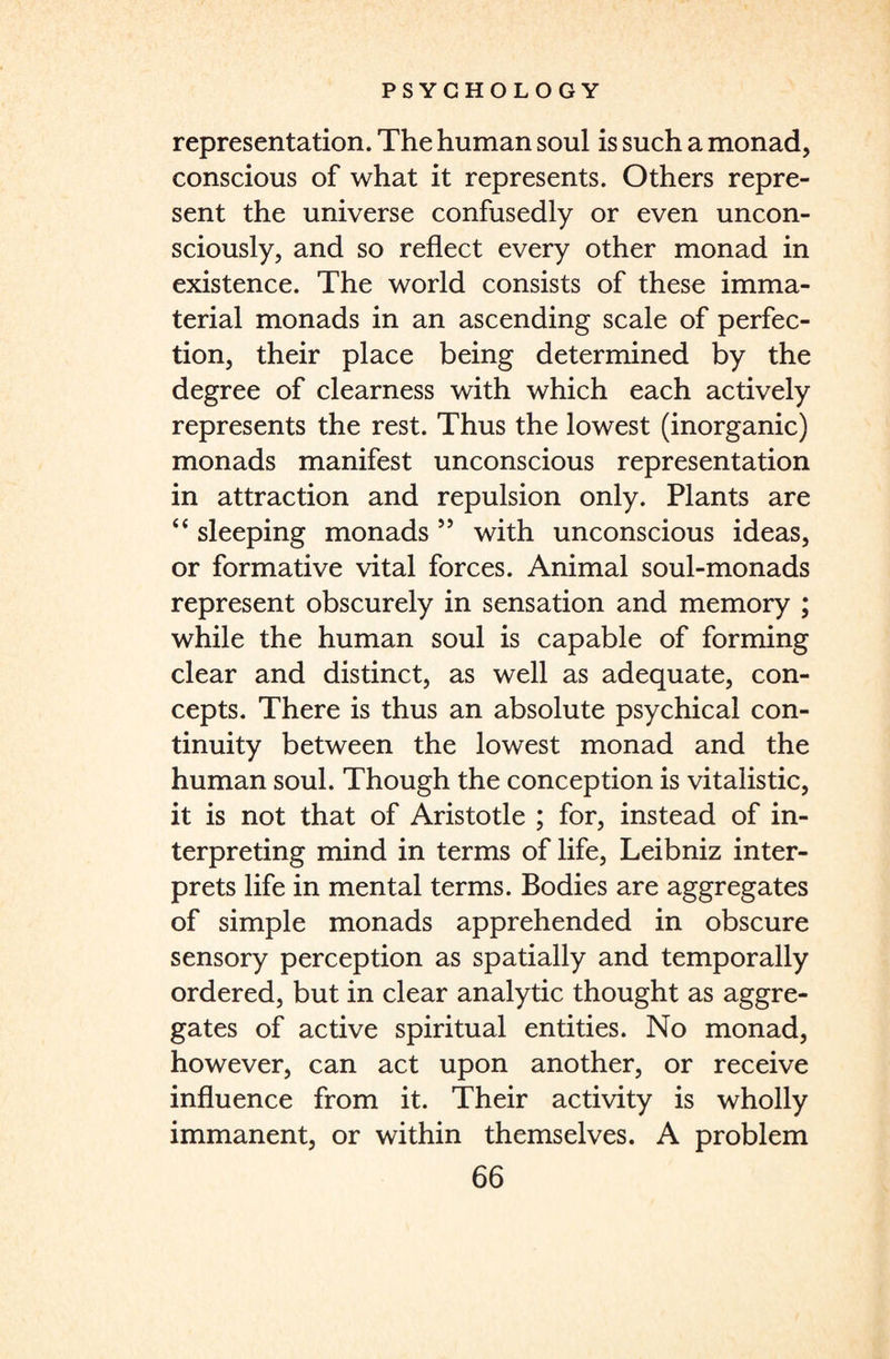 representation. The human soul is such a monad, conscious of what it represents. Others repre¬ sent the universe confusedly or even uncon¬ sciously, and so reflect every other monad in existence. The world consists of these imma¬ terial monads in an ascending scale of perfec¬ tion, their place being determined by the degree of clearness with which each actively represents the rest. Thus the lowest (inorganic) monads manifest unconscious representation in attraction and repulsion only. Plants are “ sleeping monads ” with unconscious ideas, or formative vital forces. Animal soul-monads represent obscurely in sensation and memory ; while the human soul is capable of forming clear and distinct, as well as adequate, con¬ cepts. There is thus an absolute psychical con¬ tinuity between the lowest monad and the human soul. Though the conception is vitaiistic, it is not that of Aristotle ; for, instead of in¬ terpreting mind in terms of life, Leibniz inter¬ prets life in mental terms. Bodies are aggregates of simple monads apprehended in obscure sensory perception as spatially and temporally ordered, but in clear analytic thought as aggre¬ gates of active spiritual entities. No monad, however, can act upon another, or receive influence from it. Their activity is wholly immanent, or within themselves. A problem