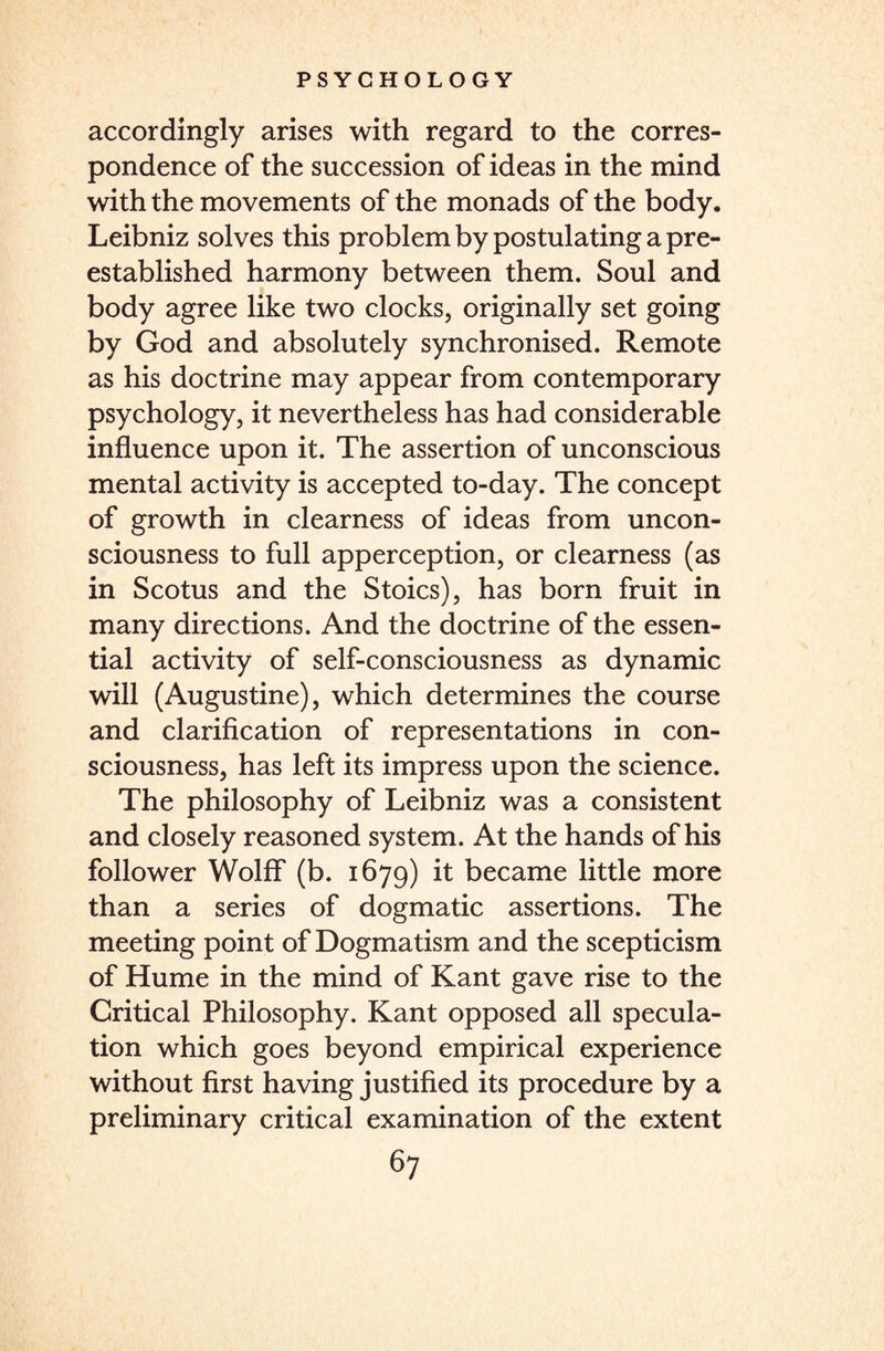 accordingly arises with regard to the corres¬ pondence of the succession of ideas in the mind with the movements of the monads of the body. Leibniz solves this problem by postulating a pre- established harmony between them. Soul and body agree like two clocks, originally set going by God and absolutely synchronised. Remote as his doctrine may appear from contemporary psychology, it nevertheless has had considerable influence upon it. The assertion of unconscious mental activity is accepted to-day. The concept of growth in clearness of ideas from uncon¬ sciousness to full apperception, or clearness (as in Scotus and the Stoics), has born fruit in many directions. And the doctrine of the essen¬ tial activity of self-consciousness as dynamic will (Augustine), which determines the course and clarification of representations in con¬ sciousness, has left its impress upon the science. The philosophy of Leibniz was a consistent and closely reasoned system. At the hands of his follower Wolff (b. 1679) it became little more than a series of dogmatic assertions. The meeting point of Dogmatism and the scepticism of Hume in the mind of Kant gave rise to the Critical Philosophy. Kant opposed all specula¬ tion which goes beyond empirical experience without first having justified its procedure by a preliminary critical examination of the extent