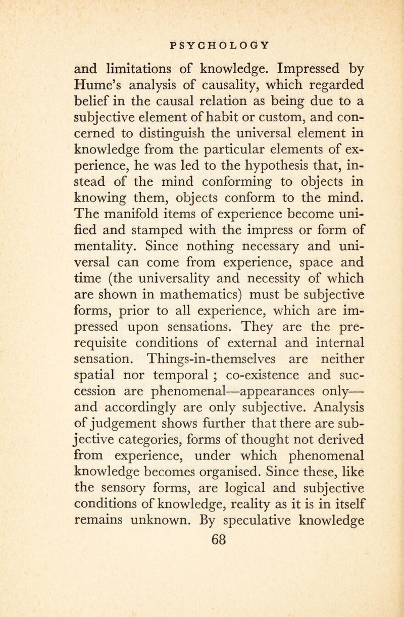 and limitations of knowledge. Impressed by Hume’s analysis of causality, which regarded belief in the causal relation as being due to a subjective element of habit or custom, and con¬ cerned to distinguish the universal element in knowledge from the particular elements of ex¬ perience, he was led to the hypothesis that, in¬ stead of the mind conforming to objects in knowing them, objects conform to the mind. The manifold items of experience become uni¬ fied and stamped with the impress or form of mentality. Since nothing necessary and uni¬ versal can come from experience, space and time (the universality and necessity of which are shown in mathematics) must be subjective forms, prior to all experience, which are im¬ pressed upon sensations. They are the pre¬ requisite conditions of external and internal sensation. Things-in-themselves are neither spatial nor temporal ; co-existence and suc¬ cession are phenomenal—appearances only— and accordingly are only subjective. Analysis of judgement shows further that there are sub¬ jective categories, forms of thought not derived from experience, under which phenomenal knowledge becomes organised. Since these, like the sensory forms, are logical and subjective conditions of knowledge, reality as it is in itself remains unknown. By speculative knowledge