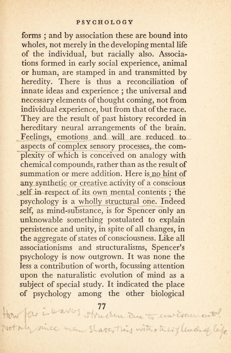 forms ; and by association these are bound into wholes, not merely in the developing mental life of the individual, but racially also. Associa¬ tions formed in early social experience, animal or human, are stamped in and transmitted by heredity. There is thus a reconciliation of innate ideas and experience ; the universal and necessary elements of thought coming, not from individual experience, but from that of the race. They are the result of past history recorded in hereditary neural arrangements of the brain. Feelings, emotions and will are reduced to aspects of complex sensory processes, the com¬ plexity of which is conceived on analogy with chemical compounds, rather than as the result of summation or mere addition. Here isjao hint of any synthetic or creative activity of a conscious self in respect of its own mental contents ; the psychology is a wholly structural one. Indeed self, as mind-substance, is for Spencer only an unknowable something postulated to explain persistence and unity, in spite of all changes, in the aggregate of states of consciousness. Like all associationisms and structuralisms, Spencer’s psychology is now outgrown. It was none the less a contribution of worth, focussing attention upon the naturalistic evolution of mind as a subject of special study. It indicated the place of psychology among the other biological 77 'it (f L'XI fu-c, T;, . £ I ^ v t l?fvM, • ft*T . , * V V / f t A C t . i l U (