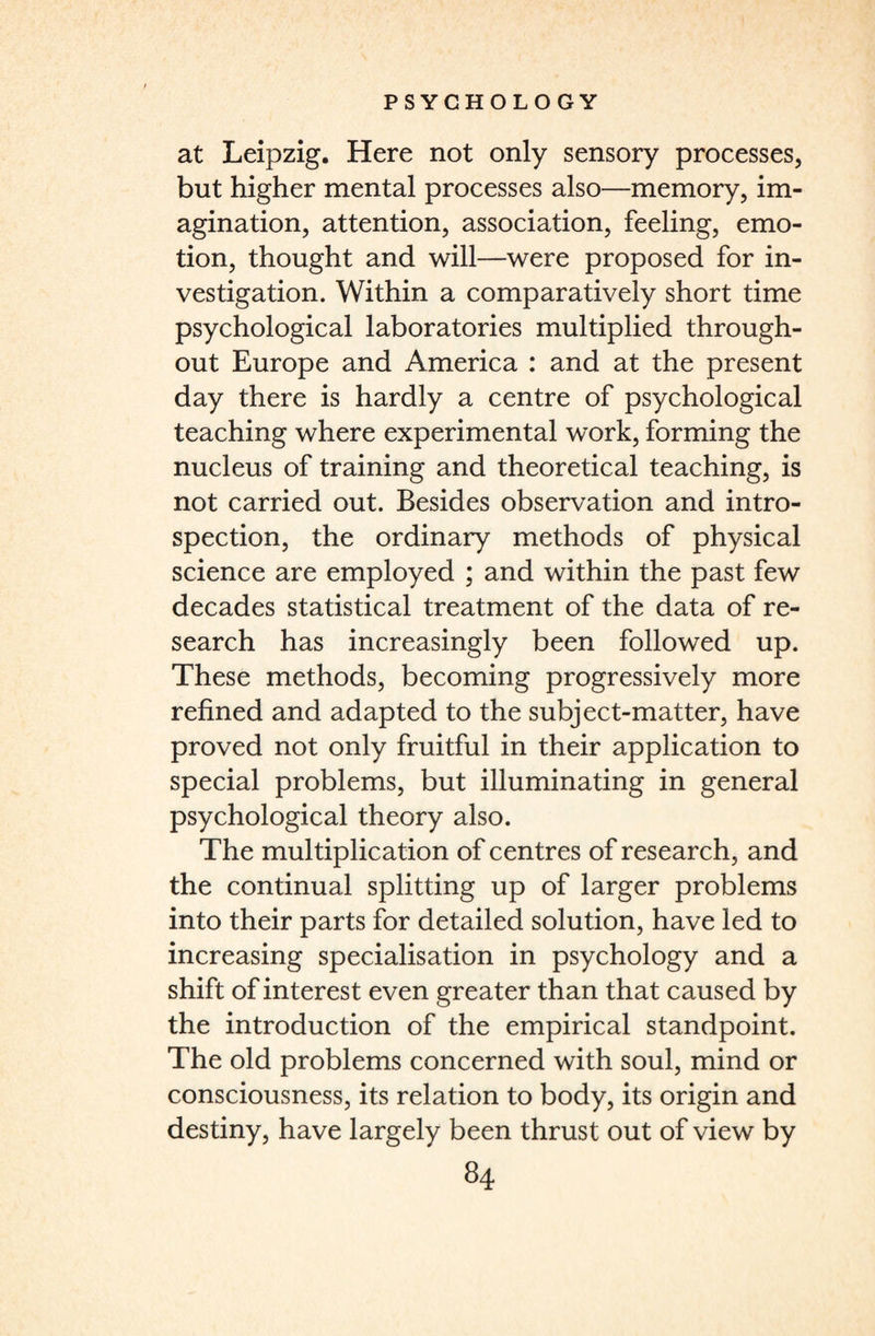 at Leipzig. Here not only sensory processes, but higher mental processes also—memory, im¬ agination, attention, association, feeling, emo¬ tion, thought and will—were proposed for in¬ vestigation. Within a comparatively short time psychological laboratories multiplied through¬ out Europe and America : and at the present day there is hardly a centre of psychological teaching where experimental work, forming the nucleus of training and theoretical teaching, is not carried out. Besides observation and intro¬ spection, the ordinary methods of physical science are employed ; and within the past few decades statistical treatment of the data of re¬ search has increasingly been followed up. These methods, becoming progressively more refined and adapted to the subject-matter, have proved not only fruitful in their application to special problems, but illuminating in general psychological theory also. The multiplication of centres of research, and the continual splitting up of larger problems into their parts for detailed solution, have led to increasing specialisation in psychology and a shift of interest even greater than that caused by the introduction of the empirical standpoint. The old problems concerned with soul, mind or consciousness, its relation to body, its origin and destiny, have largely been thrust out of view by