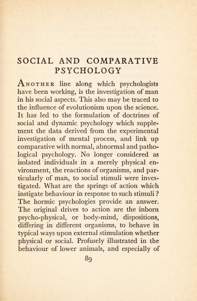 PSYCHOLOGY Another line along which psychologists have been working, is the investigation of man in his social aspects. This also may be traced to the influence of evolutionism upon the science. It has led to the formulation of doctrines of social and dynamic psychology which supple¬ ment the data derived from the experimental investigation of mental process, and link up comparative with normal, abnormal and patho¬ logical psychology. No longer considered as isolated individuals in a merely physical en¬ vironment, the reactions of organisms, and par¬ ticularly of man, to social stimuli were inves¬ tigated. What are the springs of action which instigate behaviour in response to such stimuli ? The hormic psychologies provide an answer. The original drives to action are the inborn psycho-physical, or body-mind, dispositions, differing in different organisms, to behave in typical ways upon external stimulation whether physical or social. Profusely illustrated in the behaviour of lower animals, and especially of