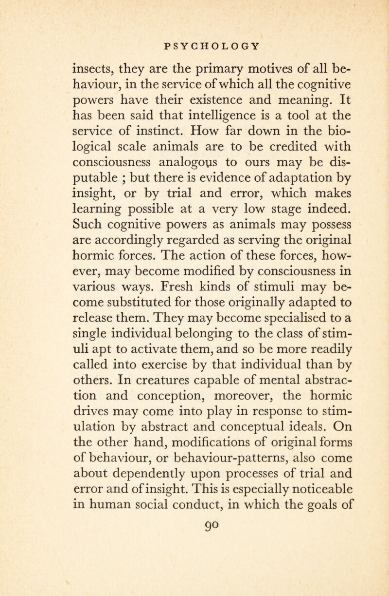 insects, they are the primary motives of all be¬ haviour, in the service of which all the cognitive powers have their existence and meaning. It has been said that intelligence is a tool at the service of instinct. How far down in the bio¬ logical scale animals are to be credited with consciousness analogous to ours may be dis¬ putable ; but there is evidence of adaptation by insight, or by trial and error, which makes learning possible at a very low stage indeed. Such cognitive powers as animals may possess are accordingly regarded as serving the original hormic forces. The action of these forces, how¬ ever, may become modified by consciousness in various ways. Fresh kinds of stimuli may be¬ come substituted for those originally adapted to release them. They may become specialised to a single individual belonging to the class of stim¬ uli apt to activate them, and so be more readily called into exercise by that individual than by others. In creatures capable of mental abstrac¬ tion and conception, moreover, the hormic drives may come into play in response to stim¬ ulation by abstract and conceptual ideals. On the other hand, modifications of original forms of behaviour, or behaviour-patterns, also come about dependently upon processes of trial and error and of insight. This is especially noticeable in human social conduct, in which the goals of