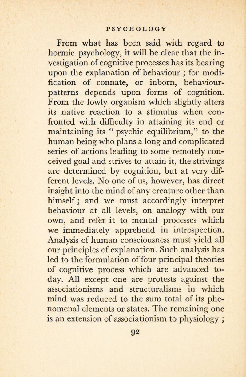 From what has been said with regard to hormic psychology, it will be clear that the in¬ vestigation of cognitive processes has its bearing upon the explanation of behaviour ; for modi¬ fication of connate, or inborn, behaviour- patterns depends upon forms of cognition. From the lowly organism which slightly alters its native reaction to a stimulus when con¬ fronted with difficulty in attaining its end or maintaining its “ psychic equilibrium,5’ to the human being who plans a long and complicated series of actions leading to some remotely con¬ ceived goal and strives to attain it, the strivings are determined by cognition, but at very dif¬ ferent levels. No one of us, however, has direct insight into the mind of any creature other than himself; and we must accordingly interpret behaviour at all levels, on analogy with our own, and refer it to mental processes which we immediately apprehend in introspection. Analysis of human consciousness must yield all our principles of explanation. Such analysis has led to the formulation of four principal theories of cognitive process which are advanced to¬ day. All except one are protests against the associationisms and structuralisms in which mind was reduced to the sum total of its phe¬ nomenal elements or states. The remaining one is an extension of associationism to physiology ;