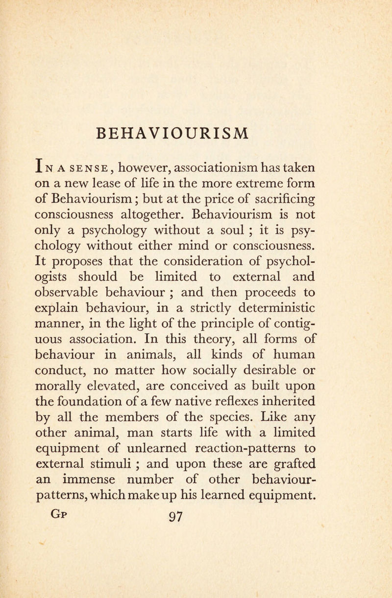 In a sense, however, associationism has taken on a new lease of life in the more extreme form of Behaviourism; but at the price of sacrificing consciousness altogether. Behaviourism is not only a psychology without a soul ; it is psy¬ chology without either mind or consciousness. It proposes that the consideration of psychol¬ ogists should be limited to external and observable behaviour ; and then proceeds to explain behaviour, in a strictly deterministic manner, in the light of the principle of contig¬ uous association. In this theory, all forms of behaviour in animals, all kinds of human conduct, no matter how socially desirable or morally elevated, are conceived as built upon the foundation of a few native reflexes inherited by all the members of the species. Like any other animal, man starts life with a limited equipment of unlearned reaction-patterns to external stimuli ; and upon these are grafted an immense number of other behaviour- patterns, which make up his learned equipment.