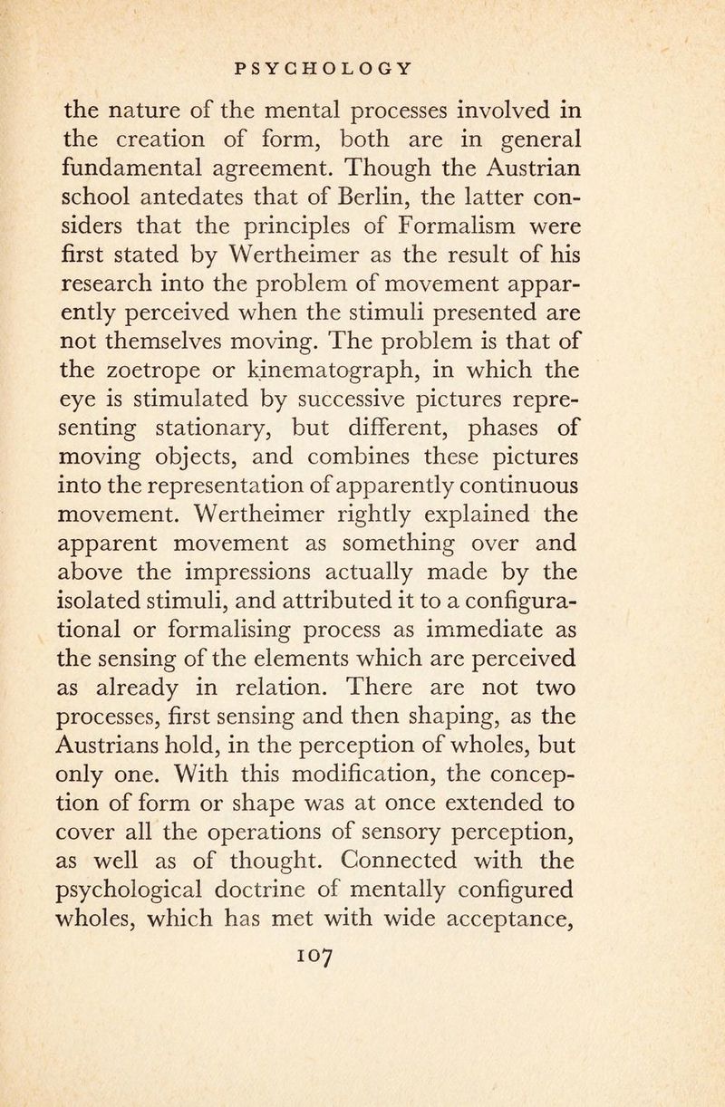 the nature of the mental processes involved in the creation of form, both are in general fundamental agreement. Though the Austrian school antedates that of Berlin, the latter con¬ siders that the principles of Formalism were first stated by Wertheimer as the result of his research into the problem of movement appar¬ ently perceived when the stimuli presented are not themselves moving. The problem is that of the zoetrope or kinematograph, in which the eye is stimulated by successive pictures repre¬ senting stationary, but different, phases of moving objects, and combines these pictures into the representation of apparently continuous movement. Wertheimer rightly explained the apparent movement as something over and above the impressions actually made by the isolated stimuli, and attributed it to a configura¬ tional or formalising process as immediate as the sensing of the elements which are perceived as already in relation. There are not two processes, first sensing and then shaping, as the Austrians hold, in the perception of wholes, but only one. With this modification, the concep¬ tion of form or shape was at once extended to cover all the operations of sensory perception, as well as of thought. Connected with the psychological doctrine of mentally configured wholes, which has met with wide acceptance,
