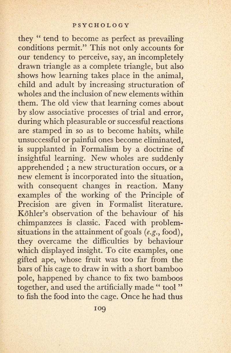 they 4 4 tend to become as perfect as prevailing conditions permit.” This not only accounts for our tendency to perceive, say, an incompletely drawn triangle as a complete triangle, but also shows how learning takes place in the animal, child and adult by increasing structuration of wholes and the inclusion of new elements within them. The old view that learning comes about by slow associative processes of trial and error, during which pleasurable or successful reactions are stamped in so as to become habits, while unsuccessful or painful ones become eliminated, is supplanted in Formalism by a doctrine of insightful learning. New wholes are suddenly apprehended ; a new structuration occurs, or a new element is incorporated into the situation, with consequent changes in reaction. Many examples of the working of the Principle of Precision are given in Formalist literature. Kohler’s observation of the behaviour of his chimpanzees is classic. Faced with problem- situations in the attainment of goals (e.g., food), they overcame the difficulties by behaviour which displayed insight. To cite examples, one gifted ape, whose fruit was too far from the bars of his cage to draw in with a short bamboo pole, happened by chance to fix two bamboos together, and used the artificially made 44 tool ” to fish the food into the cage. Once he had thus