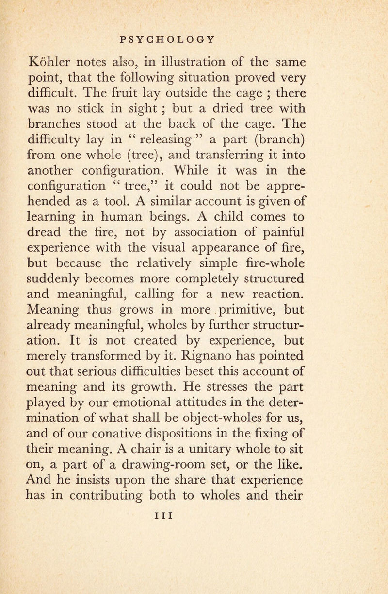 Kohler notes also, in illustration of the same point, that the following situation proved very difficult. The fruit lay outside the cage ; there was no stick in sight ; but a dried tree with branches stood at the back of the cage. The difficulty lay in “ releasing 55 a part (branch) from one whole (tree), and transferring it into another configuration. While it was in the configuration “ tree,” it could not be appre¬ hended as a tool. A similar account is given of learning in human beings. A child comes to dread the fire, not by association of painful experience with the visual appearance of fire, but because the relatively simple fire-whole suddenly becomes more completely structured and meaningful, calling for a new reaction. Meaning thus grows in more primitive, but already meaningful, wholes by further structur¬ ation. It is not created by experience, but merely transformed by it. Rignano has pointed out that serious difficulties beset this account of meaning and its growth. He stresses the part played by our emotional attitudes in the deter¬ mination of what shall be object-wholes for us, and of our conative dispositions in the fixing of their meaning. A chair is a unitary whole to sit on, a part of a drawing-room set, or the like. And he insists upon the share that experience has in contributing both to wholes and their hi