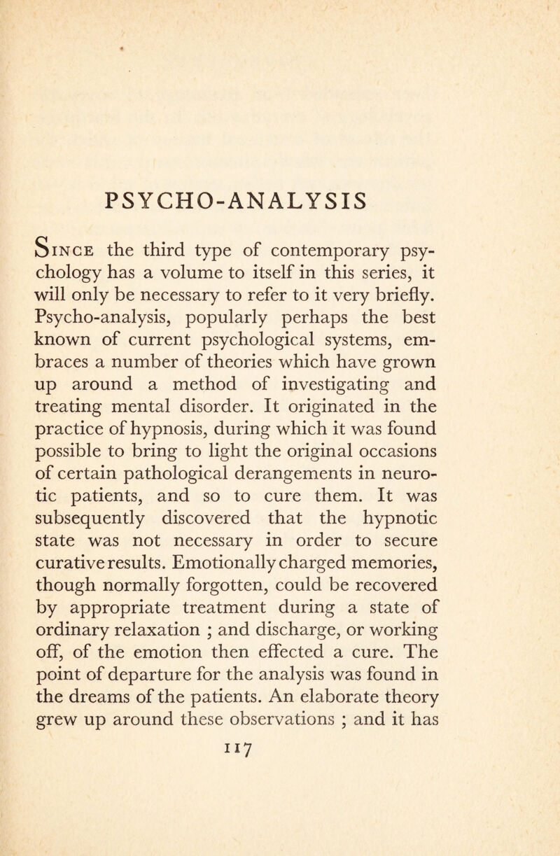 Since the third type of contemporary psy¬ chology has a volume to itself in this series, it will only be necessary to refer to it very briefly. Psycho-analysis, popularly perhaps the best known of current psychological systems, em¬ braces a number of theories which have grown up around a method of investigating and treating mental disorder. It originated in the practice of hypnosis, during which it was found possible to bring to light the original occasions of certain pathological derangements in neuro¬ tic patients, and so to cure them. It was subsequently discovered that the hypnotic state was not necessary in order to secure curative results. Emotionally charged memories, though normally forgotten, could be recovered by appropriate treatment during a state of ordinary relaxation ; and discharge, or working off, of the emotion then effected a cure. The point of departure for the analysis was found in the dreams of the patients. An elaborate theory grew up around these observations ; and it has