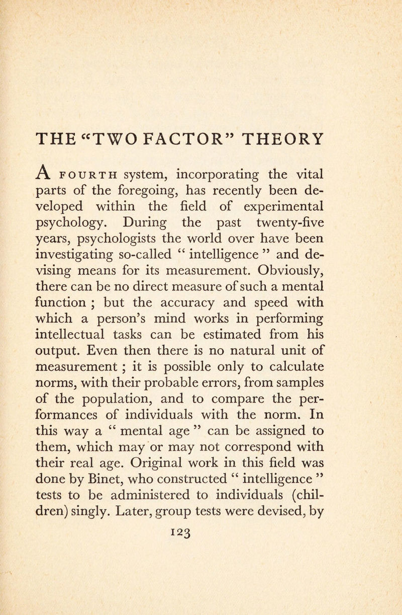 A fourth system, incorporating the vital parts of the foregoing, has recently been de¬ veloped within the field of experimental psychology. During the past twenty-five years, psychologists the world over have been investigating so-called “ intelligence 55 and de¬ vising means for its measurement. Obviously, there can be no direct measure of such a mental function ; but the accuracy and speed with which a person’s mind works in performing intellectual tasks can be estimated from his output. Even then there is no natural unit of measurement ; it is possible only to calculate norms, with their probable errors, from samples of the population, and to compare the per¬ formances of individuals with the norm. In this way a “ mental age ” can be assigned to them, which may or may not correspond with their real age. Original work in this field was done by Binet, who constructed “ intelligence ” tests to be administered to individuals (chil¬ dren) singly. Later, group tests were devised, by