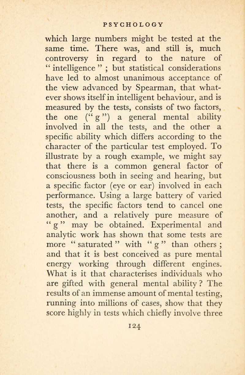 which large numbers might be tested at the same time. There was, and still is, much controversy in regard to the nature of “ intelligence 55 ; but statistical considerations have led to almost unanimous acceptance of the view advanced by Spearman, that what¬ ever shows itself in intelligent behaviour, and is measured by the tests, consists of two factors, the one (<e g”) a general mental ability involved in all the tests, and the other a specific ability which differs according to the character of the particular test employed. To illustrate by a rough example, we might say that there is a common general factor of consciousness both in seeing and hearing, but a specific factor (eye or ear) involved in each performance. Using a large battery of varied tests, the specific factors tend to cancel one another, and a relatively pure measure of “ g99 may be obtained. Experimental and analytic work has shown that some tests are more “ saturated 55 with “ g 55 than others ; and that it is best conceived as pure mental energy working through different engines. What is it that characterises individuals who are gifted with general mental ability ? The results of an immense amount of mental testing, running into millions of cases, show that they score highly in tests which chiefly involve three