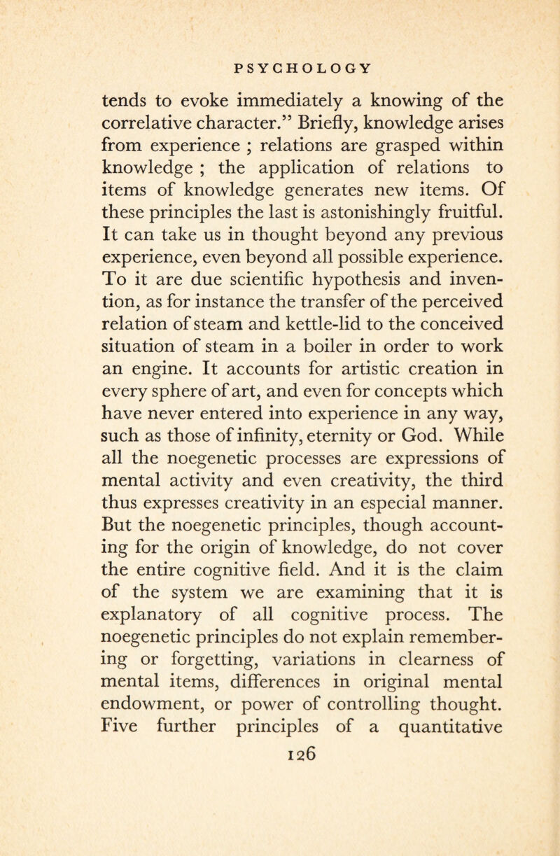 tends to evoke immediately a knowing of the correlative character.” Briefly, knowledge arises from experience ; relations are grasped within knowledge ; the application of relations to items of knowledge generates new items. Of these principles the last is astonishingly fruitful. It can take us in thought beyond any previous experience, even beyond all possible experience. To it are due scientific hypothesis and inven¬ tion, as for instance the transfer of the perceived relation of steam and kettle-lid to the conceived situation of steam in a boiler in order to work an engine. It accounts for artistic creation in every sphere of art, and even for concepts which have never entered into experience in any way, such as those of infinity, eternity or God. While all the noegenetic processes are expressions of mental activity and even creativity, the third thus expresses creativity in an especial manner. But the noegenetic principles, though account¬ ing for the origin of knowledge, do not cover the entire cognitive field. And it is the claim of the system we are examining that it is explanatory of all cognitive process. The noegenetic principles do not explain remember¬ ing or forgetting, variations in clearness of mental items, differences in original mental endowment, or power of controlling thought. Five further principles of a quantitative